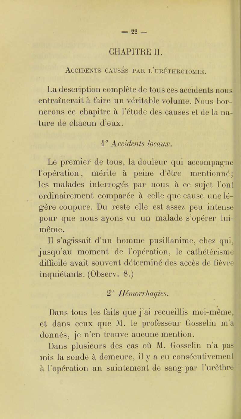 CHAPITRE II. Accidents causés par l’uréthrotümie. La description complète de tous ces accidents nous entraînerait à faire un véritable volume. Nous bor- nerons ce chapitre à l’étude des causes et de la na- ture de chacun d’eux. 1 Accidents locaux. Le premier de tous, la douleur qui accompagne l’opération, mérite à peine d’être mentionné; les malades interrog'és par nous à ce sujet l’ont ordinairement comparée à celle que cause une lé- gère coupure. Du reste elle est assez peu intense pour que nous ayons vu un malade s’opérer lui- même. Il s’ag'issait d’un homme pusillanime, chez qui, jusqu’au moment de l’opération, le cathétérisme difficile avait souvent déterminé des accès de fièvre inquiétants. (Ohserv. 8.) 2° Hémorrhagies. Dans tous les faits que j’ai recueillis moi-même, et dans ceux que M. le professeur Gosselin m’a donnés, je n’en trouve aucune mention. Dans plusieurs des cas où M. Gosselin n’a pas mis la sonde à demeure, il y a eu consécutivement à l’opération un suintement de sang’par l’urètlire