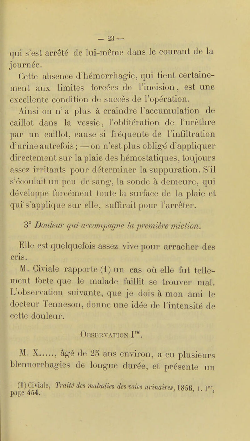 qui s’est arrêté de lui-même clans le courant de la journée. Cette absence d’hémorrhag^ie, qui tient certaine- ment aux limites forcées de l’incision, est une excellente condition de succès de l’opération. Ainsi on n’ a plus à craindre l’accumulation de caillot dans la vessie, l’oblitération de l’urèthre par un caillot, cause si fréquente de l’infiltration d’urine autrefois; —on n’est plus oblig’é d’appliquer directement sur la plaie des liémostaticj[ues, toujours assez irritants pour déterminer la suppuration. S’il s’écoulait un peu de sang*, la sonde à demeure, qui développe forcément toute la surface de la ])laie et qui s’applique sur elle, suffirait pour l’arrêter. 3° Douleur qui accompagne la première miction. Elle est quelquefois assez vive pour arracher des cris. M. Giviale rapporte (1) un cas où elle fut telle- ment forte c[ue le malade faillit se trouver mal. L’observation suivante, que je dois à mon ami le docteur ïenneson, donne une idée de l’intensité de cette douleur. Observation F®. M. X , âg-é de 25 ans environ, a eu plusieurs blennorrhagâes de longaie durée, et présente un (l)Civiale, Traité des maladies îles voies urinaires 1856 I 1®'' pajje 454. > ^