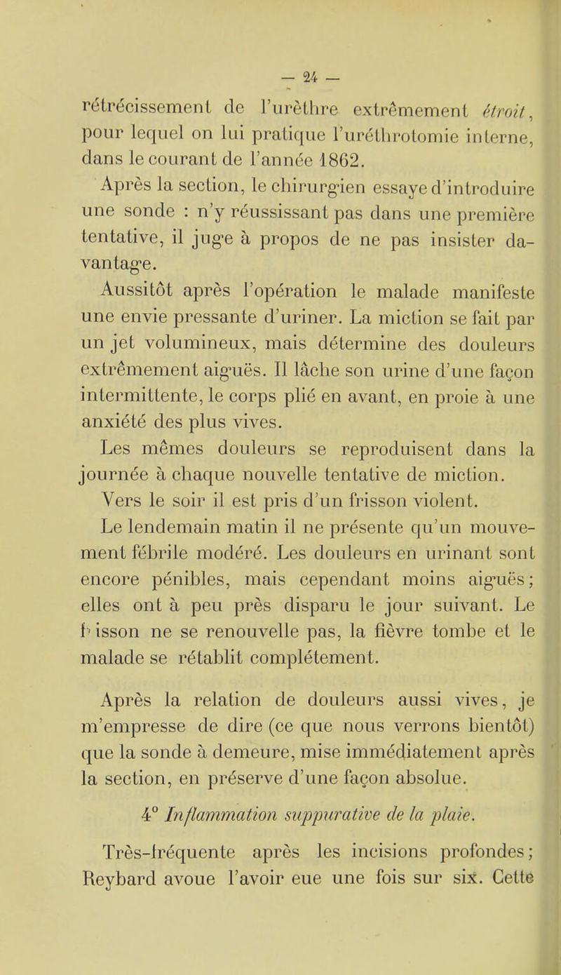 réirécissemenL de l’iirèLlire extrêmement (itroit, pour lerpiel on lui pratique rurétlirotomie interne, dans le eourant de l’année 1862. Après la seetion, le eliirurgden essaye d’introduire une sonde : n’y réussissant pas dans une première tentative, il jug-e à propos de ne pas insister da- vantag'e. Aussitôt après l’opération le malade manifeste une envie pressante d’uriner. La miction se fait par un jet volumineux, mais détermine des douleurs extrêmement aigniës. Il lâche son urine d’une façon intermittente, le corps plié en avant, en proie à une anxiété des plus vives. Les mêmes douleurs se reproduisent dans la journée à chaque nouvelle tentative de miction. Vers le soir il est pris d’un frisson violent. Le lendemain matin il ne présente qu’un mouve- ment fébrile modéré. Les douleurs en urinant sont encore pénibles, mais cependant moins aigaiës ; elles ont à peu près disparu le jour suh^ant. Le f ' isson ne se renouvelle pas, la fièvre tombe et le malade se rétablit complètement. Après la relation de douleurs aussi vives, je m’empresse de dire (ce que nous verrons bientôt) que la sonde à demeure, mise immédiatement après la section, en préserve d’une façon absolue. 4° Inflammation suppurative de la plaie. Très-lréquente après les incisions profondes ; Keybard avoue l’avoir eue une fois sur six. Cette