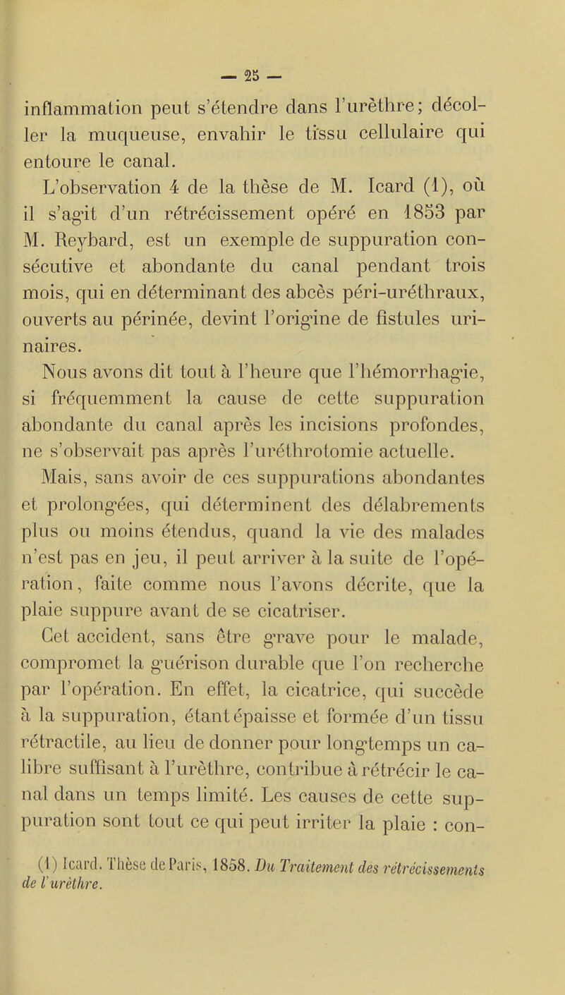inflammation peut s’étendre dans l’iirèthre; décol- ler la muqueuse, envahir le ti'ssu cellulaire qui entoure le canal. L’observation 4 de la thèse de M. Icard (1), où il s’ag^it d’un rétrécissement opéré en 1853 par M. Reybard, est un exemple de suppuration con- sécutive et abondante du canal pendant trois mois, qui en déterminant des abcès péri-urétbraux, ouverts au périnée, devint l’origine de fistules uri- naires. Nous avons dit tout à l’heure que l’iiémorrhagne, si fréquemment la cause de cette suppuration aljondante du canal après les incisions profondes, ne s’observait pas après l’iiréthrotomie actuelle. Mais, sans avoir de ces suppurations abondantes et prolong'ées, qui déterminent des délabrements plus ou moins étendus, quand la vie des malades n’est pas en jeu, il peut arriver à la suite de l’opé- ration , faite comme nous l’avons décrite, que la plaie suppure avant de se cicatriser. Cet accident, sans être grave pour le malade, compromet la g’uérison durable c[ue l’on recherche par l’opération. En effet, la cicatrice, qui succède à la suppuration, étant épaisse et formée d’un tissu rétractile, au lieu de donner pour longtemps un ca- libre suffisant à l’iirèthre, contribue à rétrécir le ca- nal dans un temps limité. Les causes de cette sup- puration sont tout ce qui peut irriter la plaie : con- (1) Icard. Thèse de Paris, 1858. Du Traitement des rétrécissements de l'urèthre.