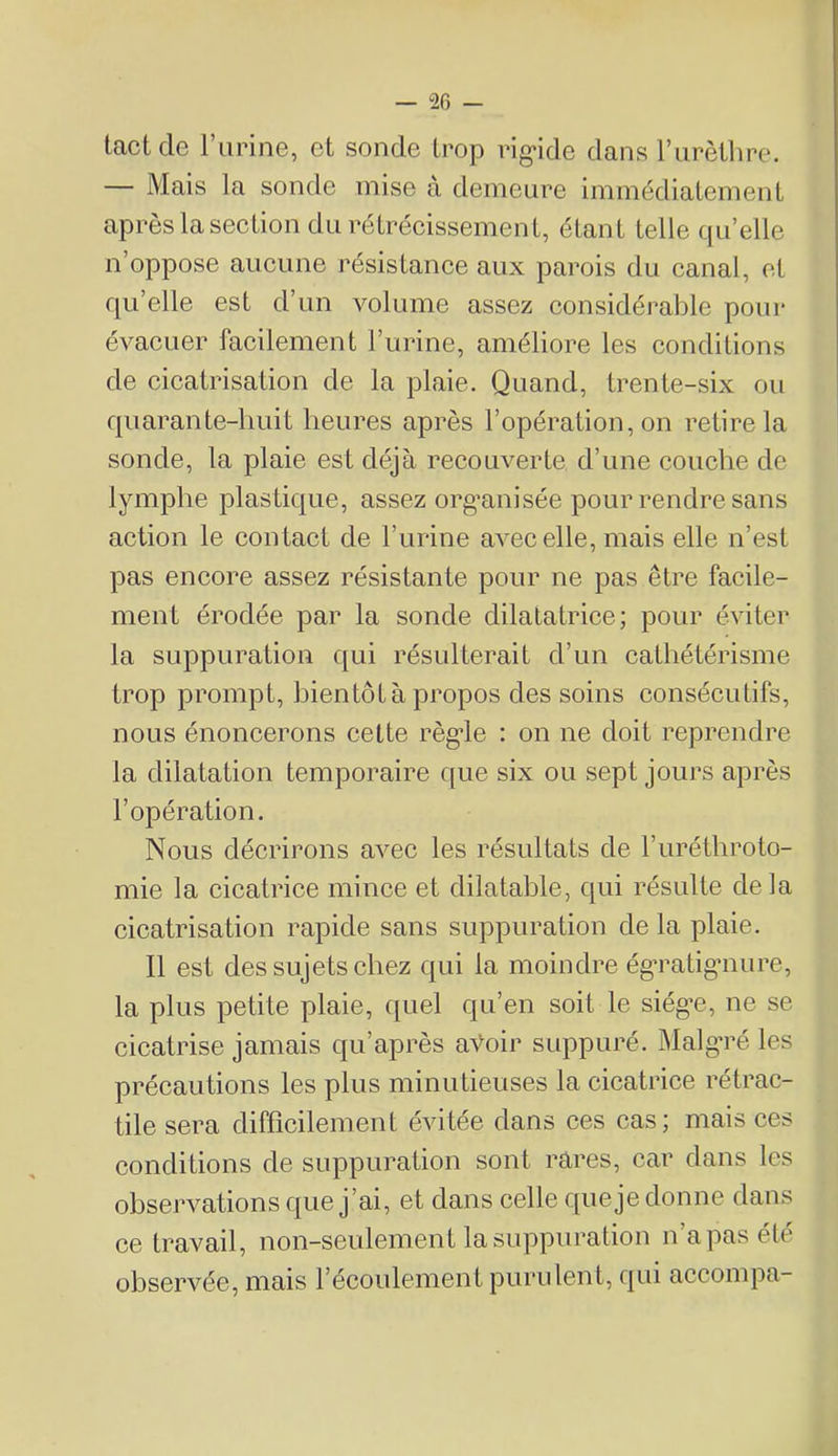 tact de l’iirine, et sonde trop rig-ide dans rurèilire. — Mais la sonde mise à demeure immédiatement après la section du rétrécissement, étant telle quelle n’oppose aucune résistance aux parois du canal, et qu’elle est d’un volume assez considérable pour évacuer facilement l’urine, améliore les conditions de cicatrisation de la plaie. Quand, trente-six ou quarante-huit heures après l’opération, on retire la sonde, la plaie est déjà recouverte d’une couche de lymphe plastique, assez org’anisée pour rendre sans action le contact de l’urine avec elle, mais elle n’est pas encore assez résistante pour ne pas être facile- ment érodée par la sonde dilatatrice; pour éviter la suppuration qui résulterait d’un cathétérisme trop prompt, bientôt à propos des soins consécutifs, nous énoncerons cette règ’le : on ne doit reprendre la dilatation temporaire que six ou sept jours après l’opération. Nous décrirons avec les résultats de l’uréthroto- mie la cicatrice mince et dilatable, qui résulte delà cicatrisation rapide sans suppuration de la plaie. Il est des sujets chez qui la moindre ég’ratigmure, la plus petite plaie, quel qu’en soit le siég’e, ne se cicatrise jamais qu’après aVoir suppuré. Malg’ré les précautions les plus minutieuses la cicatrice rétrac- tile sera difficilement évitée dans ces cas; mais ces conditions de suppuration sont rares, car dans les observations que j’ai, et dans celle que je donne dans ce travail, non-seulement la suppuration n’a pas été observée, mais l’écoulement purulent, qui accompa-