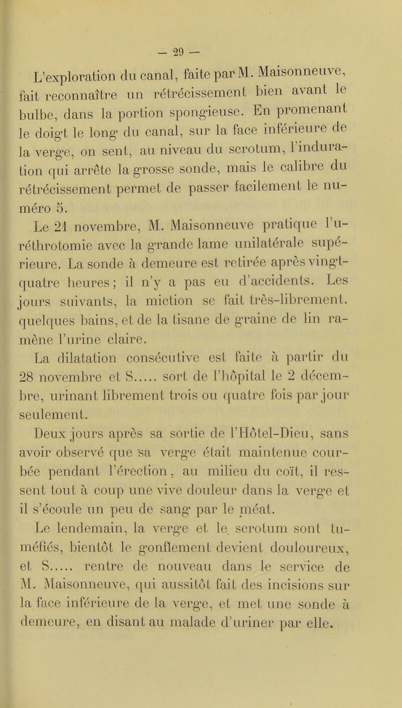 L’exploration du canal, faite par M. Maisonneuve, fait reconnaître un rétrécissement bien avant le bulbe, clans la portion spongieuse. En promenant le doig’t le long’ du canal, sur la face inférieure de la verg*e, on sent, au niveau du scrotum, 1 inclina- tion c{ui arrête la g*rosse sonde, mais le calibre du rétrécissement permet de passer facilement le nu- méro 5. Le 21 novembre, M. Maisonneuve praticjue l’u- réthrotomie avec la g’rancle lame unilatérale supé- rieure. La sonde à demeure est retirée après ving’t- cjuatre heures ; il n’y a pas eu d’accidents. Les jours suivants, la miction se fait très-librement, cjuelcjues bains, et de la tisane de g’raine de lin ra- mène l’urine claire. La dilatation consécutive est faite à partir du 28 novembre et S sort de l’iiôpital le 2 décem- bre, urinant librement trois ou c[uatre fois par jour seulement. Deux jours après sa sortie de riiôtel-Dieu, sans avoir observé c[ue sa verg’e était maintenue cour- bée pendant l’érection, au milieu du coït, il res- sent tout à coup une vive douleur clans la verg’e et il s’écoule un peu de sang’ par le méat. Le lendemain, la verg’e et le. scrotum sont tu- méfiés, bientôt le g’onflement devient douloureux, et S rentre de nouveau clans le service de M. ôlaisonneuve, c[ui aussitôt fait des incisions sur la face inférieure de la verg’e, et met une sonde à demeure, en disant au malade d’uriner par elle.