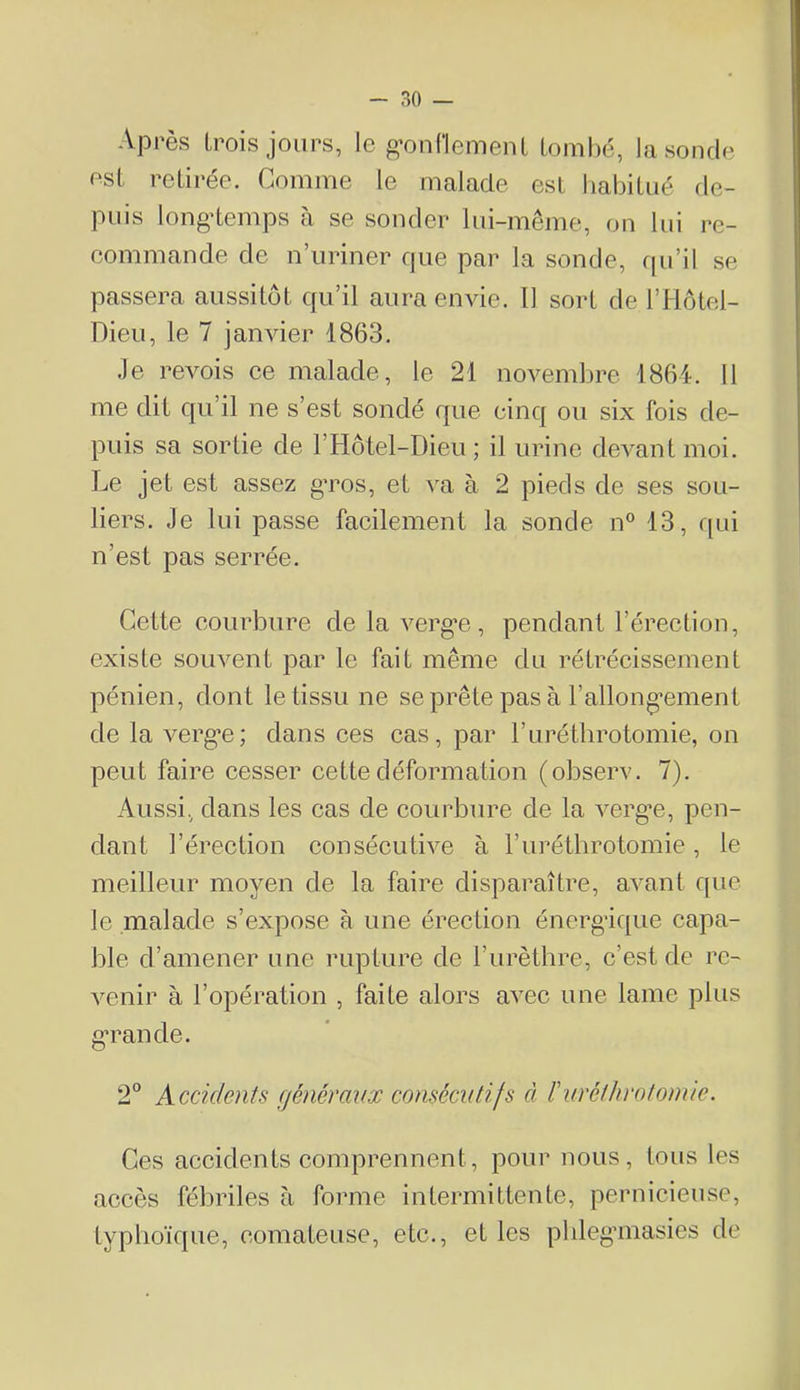 Après trois jours, le g^ouHemeuL tombé, la sonde est retirée. Comme le malade est habitué de- puis longtemps à se sonder lui-même, on lui re- commande de n’uriner que par la sonde, qu’il se passera aussitôt qu’il aura envie. Il sort de l’Hôtel- Dieu, le 7 janvier 1863. •le revois ee malade, le 21 novembre 1861. 11 me dit qu’il ne s’est sondé que cinq ou six fois de- puis sa sortie de l’Hôtel-Dieu; il urine devant moi. Le jet est assez g’ros, et va à 2 pieds de ses sou- liers. Je lui passe facilement la sonde n° 13, f[ui n’est pas serrée. Cette courbure de la vergue, pendant l’érection, existe souvent par le fait même du rétrécissement pénien, dont le tissu ne seprête pasà 1’allong‘ement de la verg’e; dans ces cas, par l’uréthrotomie, on peut faire cesser cette déformation (observ. 7). Aussi, dans les cas de courbure de la vergue, pen- dant l’érection consécutive à l’urétlirotomie, le meilleur moyen de la faire disparaître, avant que le malade s’expose à une érection énergique capa- ble d’amener une rupture de rurèthre, c’est de re- venir à l’opération , faite alors avec une lame plus g'rande. 2° Accidents fjénérmix consécutifs à ïnTclhrotonue. Ces accidents comprennent, pour nous, tous les accès fébriles à forme intermittente, pernicieuse, typlioïque, comateuse, etc., et les pbleg’masies de