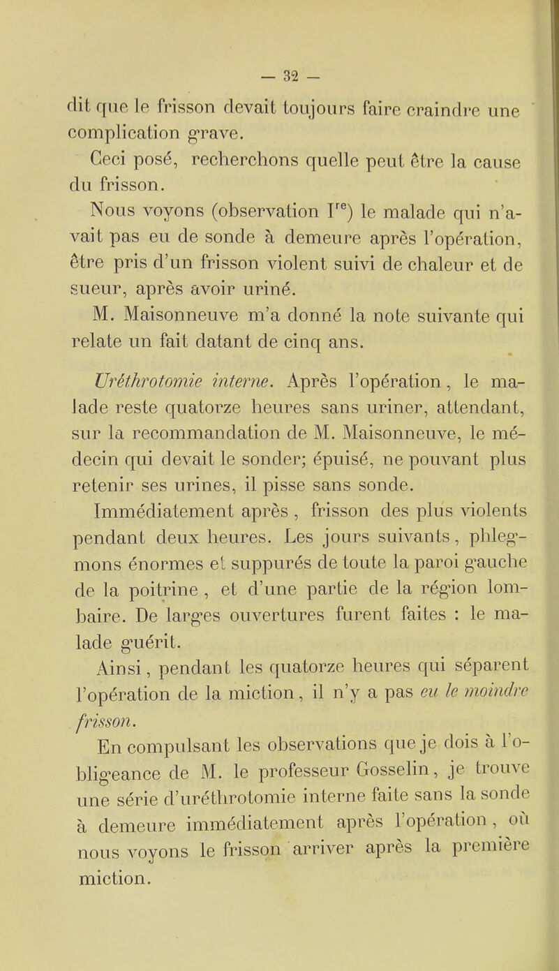 flit que le frisson devait toujours faire craindre une complication grave. Ceci posé, recherchons quelle peut être la cause du frisson. Nous voyons (observation T®) le malade qui n’a- vait pas eu de sonde à demeure après l’opération, être pris d’un frisson violent suivi de chaleur et de sueur, après avoir uriné. M. Maisonneuve m’a donné la note suivante qui relate un fait datant de cinq ans. üréthrotomie interne. Après l’opération, le ma- lade reste quatorze heures sans uriner, attendant, sur la recommandation de M. Maisonneuve, le mé- decin qui devait le sonder; épuisé, ne pouvant plus retenir ses urines, il pisse sans sonde. Immédiatement après , frisson des plus violents pendant deux heures. Les jours suivants, phleg- mons énormes et suppurés de toute la paroi g’auche de la poitrine , et d’une partie de la régâon lom- baire. De larg’es ouvertures furent faites : le ma- lade guérit. Ainsi, pendant les quatorze heures qui séparent l’opération de la miction, il n’y a pas eu le moindre frisson. En compulsant les observations que je dois à l’o- bligeance de M. le professeur Gosselin, je trouve une série d’uréthrotomie interne faite sans la sonde à demeure iminédiateinent après 1 operation, où nous voyons le frisson arriver après la première miction.