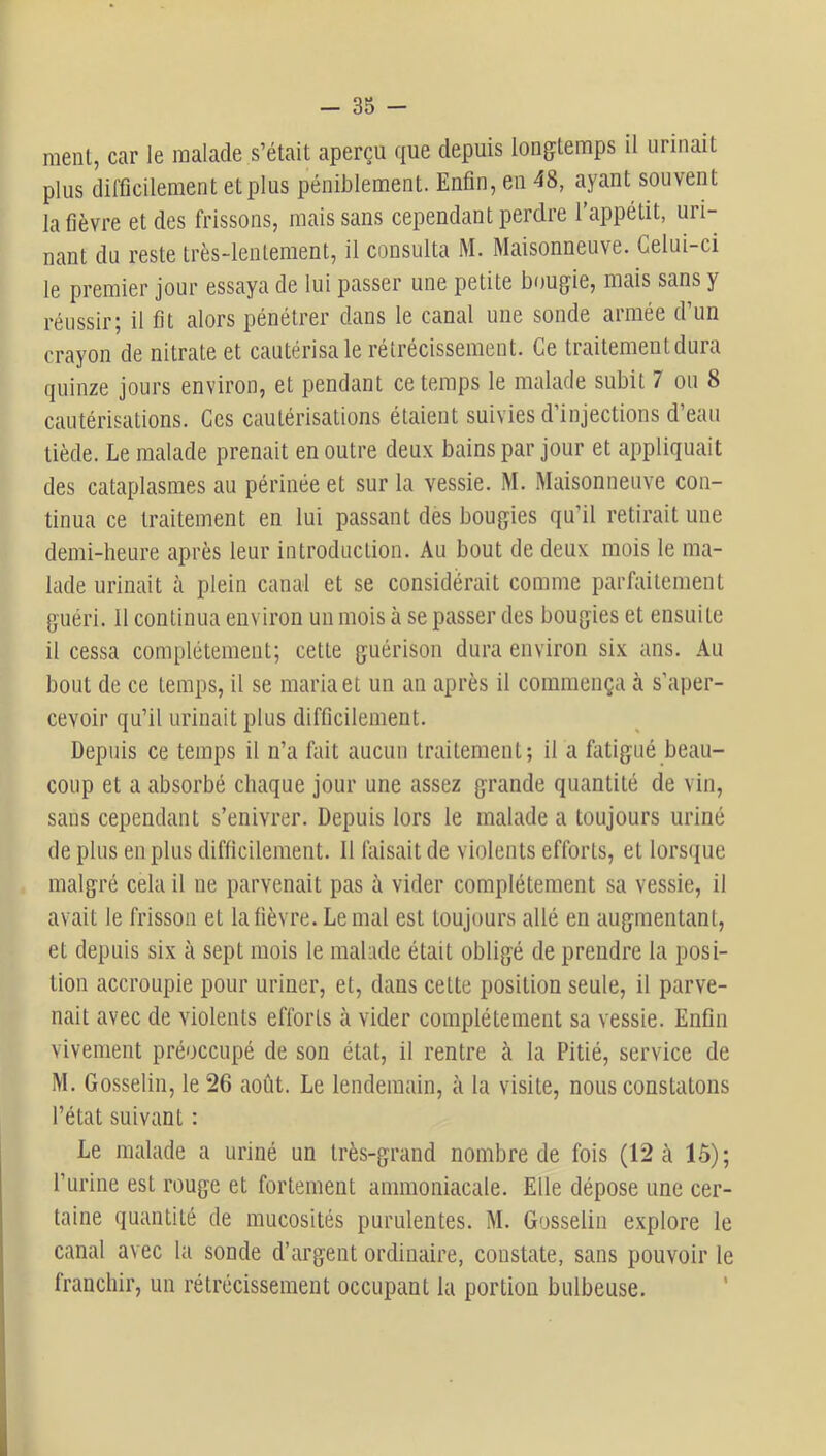 ment, car le malade s’était aperçu que depuis longtemps il urinait plus difficilement et plus péniblement. Enfin, en 48, ayant souvent la fièvre et des frissons, mais sans cependant perdre l’appétit, uri- nant du reste très-lentement, il consulta M. Maisonneuve. Celui-ci le premier jour essaya de lui passer une petite bougie, mais sans y réussir; il fit alors pénétrer dans le canal une sonde armée d’un crayon de nitrate et cautérisa le rétrécissement. Ce traitement dura quinze jours environ, et pendant ce temps le malade subit 7 ou 8 cautérisations. Ces cautérisations étaient suivies d’injections d’eau tiède. Le malade prenait en outre deux bains par jour et appliquait des cataplasmes au périnée et sur la vessie. M. Maisonneuve con- tinua ce traitement en lui passant des bougies qu’il retirait une demi-heure après leur introduction. Au bout de deux mois le ma- lade urinait à plein canal et se considérait comme parfaitement guéri. 11 continua environ un mois à se passer des bougies et ensuite il cessa complètement; cette guérison dura environ six ans. Au bout de ce temps, il se maria et un au après il commença à s’aper- cevoir qu’il urinait plus difficilement. Depuis ce temps il n’a fait aucun traitement; il a fatigué beau- coup et a absorbé chaque jour une assez grande quantité de vin, sans cependant s’enivrer. Depuis lors le malade a toujours uriné de plus en plus difficilement. 11 faisait de violents efforts, et lorscjuc malgré cela il ne parvenait pas à vider complètement sa vessie, il avait le frisson et la fièvre. Le mal est toujours allé en augmentant, et depuis six à sept mois le malade était obligé de prendre la posi- tion accroupie pour uriner, et, dans cette position seule, il parve- nait avec de violents efforts à vider complètement sa vessie. Enfin vivement préoccupé de son état, il rentre à la Pitié, service de M. Gosselin, le 26 août. Le lendemain, à la visite, nous constatons l’état suivant : Le malade a uriné un très-grand nombre de fois (12 à lô); l’urine est rouge et fortement ammoniacale. Elle dépose une cer- taine quantité de mucosités purulentes. M. Gosselin explore le canal avec la sonde d’argent ordinaire, constate, sans pouvoir le franchir, un rétrécissement occupant la portion bulbeuse. '