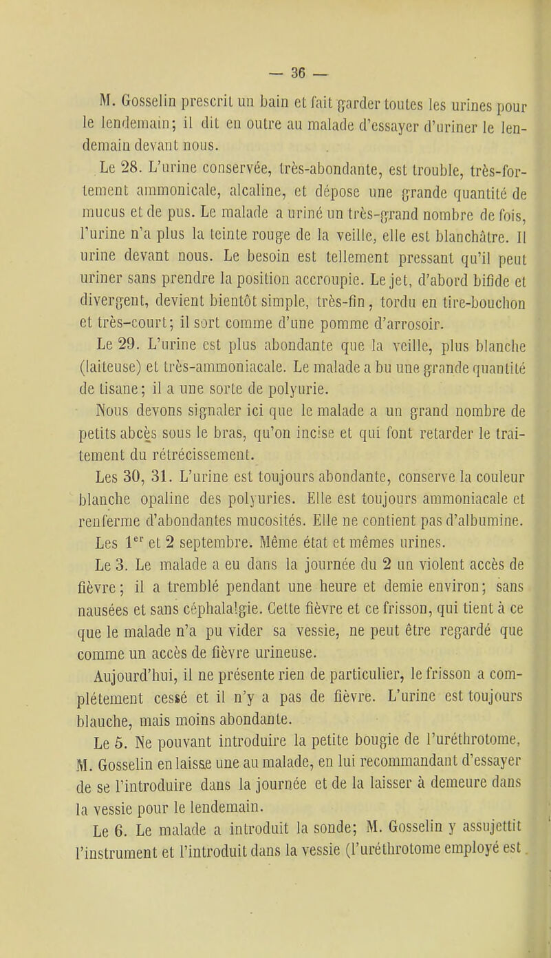 M. Gosselin prescrit un bain et fait {garder toutes les urines pour le lendemain; il dit en outre au malade d’essayer d’uriner le len- demain devant nous. Le 28. L’urine conservée, très-abondante, est trouble, très-for- tement ammonicale, alcaline, et dépose une {grande quantité de mucus et de pus. Le malade a uriné un très-grand nombre de fois, l’urine n’a plus la teinte rouge de la veille, elle est blanchâtre. Il urine devant nous. Le besoin est tellement pressant qu’il peut uriner sans prendre la position accroupie. Le jet, d’abord bifide et divergent, devient bientôt simple, très-fin, tordu en tire-bouchon et très-court; il sort comme d’une pomme d’arrosoir. Le 29. L’urine est plus abondante que la veille, plus blanche (laiteuse) et très-ammoniacale. Le malade a bu une grande quantité de tisane; il a une sorte de polyurie. Nous devons signaler ici que le malade a un grand nombre de petits abcès sous le bras, qu’on incise et qui font retarder le trai- tement du rétrécissement. Les 30, 31. L’urine est toujours abondante, conserve la couleur blanche opaline des polyuries. Elle est toujours ammoniacale et renferme d’abondantes mucosités. Elle ne contient pas d’albumine. Les 1®“' et 2 septembre. Même état et mêmes urines. Le 3. Le malade a eu dans la journée du 2 un violent accès de fièvre ; il a tremblé pendant une heure et demie environ ; sans nausées et sans céphalalgie. Cette fièvre et ce frisson, qui tient à ce que le malade n’a pu vider sa vessie, ne peut être regardé que comme un accès de fièvre urineuse. Aujourd’hui, il ne présente rien de particulier, le frisson a com- plètement cessé et il n’y a pas de fièvre. L’urine est toujours blauche, mais moins abondante. Le 5. Ne pouvant introduire la petite bougie de ruréthrotorae, M. Gosselin en laisse une au malade, en lui recommandant d’essayer de se l’introduire dans la journée et de la laisser à demeure dans la vessie pour le lendemain. Le 6. Le malade a introduit la sonde; M. Gosselin y assujettit l’instrument et l’introduit dans la vessie (l’urélhrotorae employé est.