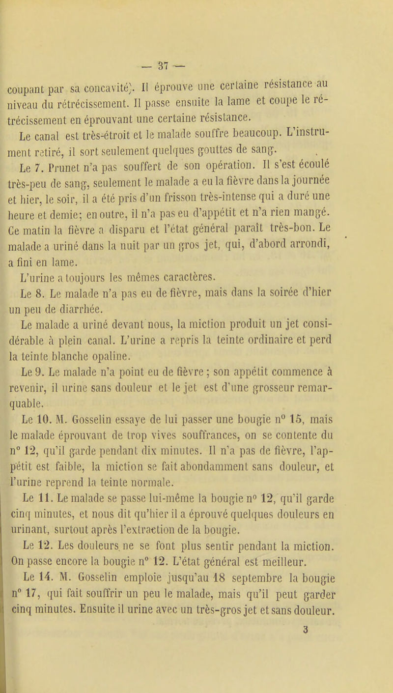 coupant par sa concavité-. Il éprouve une certaine résistance au niveau du rétrécissement. Il passe ensuite la lame et coupe le ré- trécissement en éprouvant une certaine résistance. Le canal est très-étroit et le malade souffre beaucoup. L’instru- ment retiré, il sort seulement quelques (jouttes de sanjj. Le 7. Prunet n’a pas souffert de son opération. Il s’est écoulé très-peu de sang, seulement le malade a eu la fièvre dans la journée et liier, le soir, il a été pris d’un frisson très-intense qui a duré une heure et demie; en outre, il n’a pas eu d’appétit et n a rien mangé. Ce malin la fièvre a disparu et l’état général parait très-bon. Le malade a uriné dans la nuit par un gros jet, qui, d’abord arrondi, a fini en lame. L’urine a toujours les mêmes caractères. Le 8. Le malade n’a pas eu de fièvre, mais dans la soirée d’hier un peu de diarrhée. Le malade a uriné devant nous, la miction produit un jet consi- dérable à plein canal. L’urine a repris la teinte ordinaire et perd la teinte blanche opaline. Le 9. Le malade n’a point eu de fièvre ; son appétit commence à revenir, il urine sans douleur et le jet est d’une grosseur remar- quable. Le 10. M. Gosselin essaye de lui passer une bougie n° 15, mais le malade éprouvant de trop vives souffrances, on se contente du n° 12, qu’il garde pendant dix minutes. Il n’a pas de fièvre, l’ap- pétit est faible, la miction se fait abondamment sans douleur, et l’urine reprend la teinte normale. Le 11. Le malade se passe lui-même la bougie n° 12, qu’il garde cinq minutes, et nous dit qu’hier il a éprouvé quelques douleurs en urinant, surtout après l’extraction de la bougie. Le 12. Les douleurs, ne se font plus sentir pendant la miction. On passe encore la bougie n® 12. L’état général est meilleur. ^ Le 14. M. Gosselin emploie jusqu’au 18 septembre la bougie i| n® 17, (jui fait souffrir un peu le malade, mais qu’il peut garder ij cinq minutes. Ensuite il urine avec un très-gros jet et sans douleur.