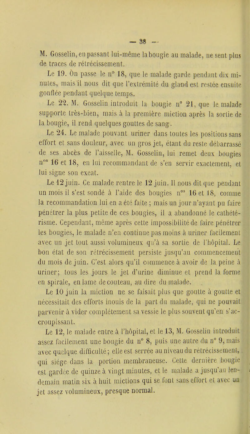 M. Gosselin, en passant lui-même la bougie au malade, ne sent plus de traces de rétrécissement. Le 19. Ôn passe le n” 18, que le malade garde pendant dix mi- nutes, mais il nous dit que l’extrémité du gland est restée ensuite gonflée pendant quelque temps. Le 25. M. Gosselin introduit la bougie n° 21, que le malade supporte très-bien, mais à la première miction après la sortie de la bougie, il rend quelques gouttes de sang. Le 24. Le malade pouvant uriner dans toutes les positions sans effort et sans douleur, avec un gros jet, étant du reste débarrassé de ses abcès de Faisselle, M. Gosselin, lui remet deux bougies n’ 16 et 18, en lui recommandant de s’en servir exactement, et lui signe son exeat. Le 12 juin. Ce malade rentre le 12 juin. Il nous dit que pendant un mois il s’est sondé à l’aide des bougies n°® 16 et 18, comme la recommandation lui en a été faite ; mais un jour n’ayant pu faire pénétrer la plus petite de ces bougies, il a abandonné le cathété- risme. Cependant, même après cette impossibilité de faire pénétrer les bougies, le malade n’en continue pas moins à uriner facilement avec un jet tout aussi volumineux qu’à sa sortie de Fhôpital. Le bon état de son rétrécissement persiste jusqu’au commencement du mois de juin. C’est alors qu’il commence à avoir de la peine à uriner; tous les jours le jet d’urine diminue et prend la forme en spirale, en lame de couteau, au dire du malade. Le 10 juin la miction ne se faisait plus que goutte à goutte et nécessitait des efforts inouis de la part du malade, qui ne pouvait parvenir à vider complètement sa vessie le plus souvent qu’en s’ac- croupissant. Le 12, le malade entre à l’hôpital, et le 13, M. Gosselin introduit assez facilement une bougie du n° 8, puis une autre du n 9, mais avec quelque difficulté; elle est serrée au niveau du rétrécissement, qui siège dans la portion membraneuse. Cette dernière bougie est gardée de quinze à vingt minutes, et le malade a jusqu’au len- demain matin six à huit mictions qui se font sans effort et avec un jet assez volumineux, presque normal.