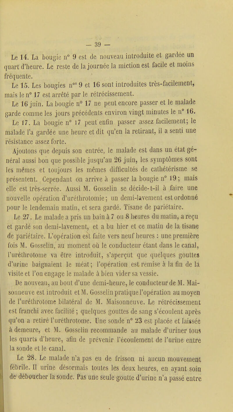 Le 14. La boLiyie ii° 9 est de nouveau introduite et gardée un quart d’heure. Le reste de la journée la miction est facile et moins fréquente. Le 15. Les bougies n°® 9 et 16 sont introduites très-facilement, mais le n° 17 est arrêté par le rétrécissement. Le 16 juin. La bougie n° 17 ne peut encore passer et le malade garde comme les jours précédents environ vingt minutes le n“ 16. Le 17. La bougie n“ 17 peut enfin passer assez facilement; le malade Ta gardée une heure et dit qu’en la retirant, il a senti une résistance assez forte. Ajoutons que depuis son entrée, le malade est dans un état gé- néral aussi bon que possible jusqu’au 26 juin, les symptômes sont les mêmes et toujours les mêmes difficultés de cathétérisme se présentent. Cependant on arrive à passer la bougie n° 19; mais elle est très-serrée. Aussi M. Gosselin se décide-t-il à foire une nouvelle opération d’uréthrotomie; un demi-lavement est ordonné pour le lendemain matin, et sera gardé. Tisane de pariétaire. Le 27. Le malade a pris un bain à 7 ou 8 heures du matin, a reçu et gardé son demi-lavement, et a bu hier et ce matin de la tisane de pariétaire. L’opération est faite vers neuf heures : une première fois M. Gosselin, au moment où le conducteur étant dans le canal, l’uréthrotome va être introduit, s’aperçut que quelques gouttes d’urine baignaient le méat; l’opération est remise à la fin de la visite et l’on engage le malade à bien vider sa vessie. De nouveau, au bout d’une demi-heure, le conducteur de M. Mai- sonneuve est introduit etM. Gosselin pratique l’opération au moyen de l’iiréthrotome bilatéral de M. Maisonneuve. Le rétrécissement est franchi avec facilité ; quelques gouttes de sang s’écoulent après qu’on a retiré l’uréthrotome. Une sonde n° 23 est placée et laissée cà demeure, et M. Gosselin recommande au malade d’uriner tous les quarts d’heure, afin de prévenir l’écoulement de l’uriue entre la sonde et le canal. Le 28. Le malade n’a pas eu de frisson ni aucun mouvement fébrile. Il urine désormais toutes les deux heures, en ayant soin de déboucher la sonde. Pas une seule goutte d’urine n’a passé entre