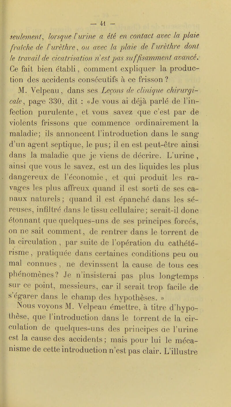 seulement^ lorsque ïurine a été en contact avec la plate fraîche de ï urèthre ^ ou avec la plaie de h urèthre dont le travail de cicatrisation n est pas suffisamment avancé. Ce fait bien établi, comment expliquer la produc- tion des accidents consécutifs à ce frisson ? M. Velpeau, dans ses Leçons de clinique chirurgi- cale^ pag’e 330, dit : «Je vous ai déjà parlé de l’in- fection purulente, et vous savez que c’est par de violents frissons que commence ordinairement la maladie; iis annoncent l’introduction dans le sang' d’un ag’ent septique, le pus; il en est peut-être ainsi dans la maladie que je viens de décrire. L’urine , ainsi que vous le savez, est un des liquides les plus dang’ereux de l’économie, et qui produit les ra- vagées les plus affreux quand il est sorti de ses ca- naux naturels; quand il est épanché dans les sé- reuses, infiltré dans le tissu cellulaire; serait-il donc étonnant que quelques-uns de ses principes forcés, on ne sait comment, de rentrer dans le torrent de la circulation , par suite de l’opération du cathété- risme, pratiquée dans certaines conditions peu ou mal connues , ne devinssent la cause de tous ces phénomènes? Je n’insisterai pas plus long-temps sur ce point, messieurs, car il serait trop facile de s ég’arer daus le champ des hypothèses. » Nous voyons M. Velpeau émettre, à titre d’hypo- thèse, que l’introduction dans le torrent de la cir- culation de quelques-uns des principes de l’urine est la cause des accidents ; mais pour lui le méca- nisme de cette introduction n’est pas clair. L’illustre