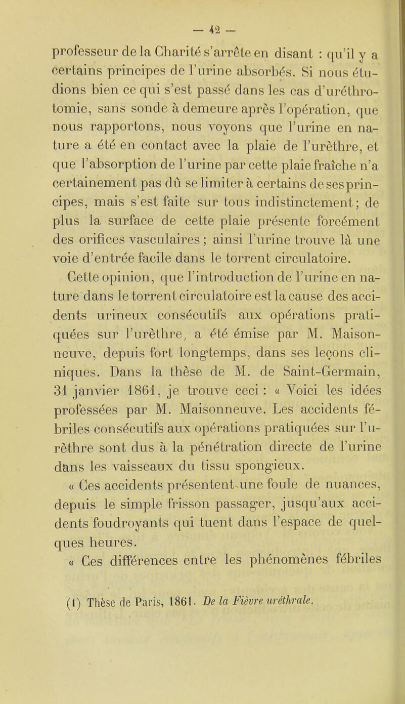 professeur delà Charité s’arrête en disant : qu’il y a eertains principes de l’urine absorbés. Si nous étu- dions bien ce qui s’est passé dans les cas d’urétbro- tomie, sans sonde à demeure après l’opération, que nous rapportons, nous voyons que l’urine en na- ture a été en contact avec la plaie de l’urètbre, et que l’absorption de l’urine par cette plaie fraîche n’a certainement pas dû se limiter à certains desesprin- cipes, mais s’est faite sur tous indistinctement; de plus la surface de cette plaie présente forcément des orifices vasculaires ; ainsi l’urine trouve là une voie d’en trée facile dans le torrent circulatoire. Cette opinion, que l’introduction de l’urine en na- ture dans le torrent circulatoire est la cause des acci- dents urineux consécutifs aux opérations prati- quées sur l’iirètlire, a été émise par M. Maison- neuve, depuis fort long*temps, dans ses leçons cli- niques. Dans la thèse de M. de Saint-Germain, 31 janvier 1861, je trouve ceci : « Voici les idées professées par M. Maisonneuve. Les accidents fé- briles consécutifs aux opérations pratiquées sur l’u- rètbre sont dus à la pénétration directe de l’urine dans les vaisseaux du tissu spong’ieux. « Ces accidents présentent-une foule de nuances, depuis le simple frisson passag-er, jusqu’aux acci- dents foudroyants qui tuent dans l’espace de quel- ques heures. « Ces différences entre les phénomènes fébriles (1) Thèse de Pans, 1861. De la Fièvre uréthrale.