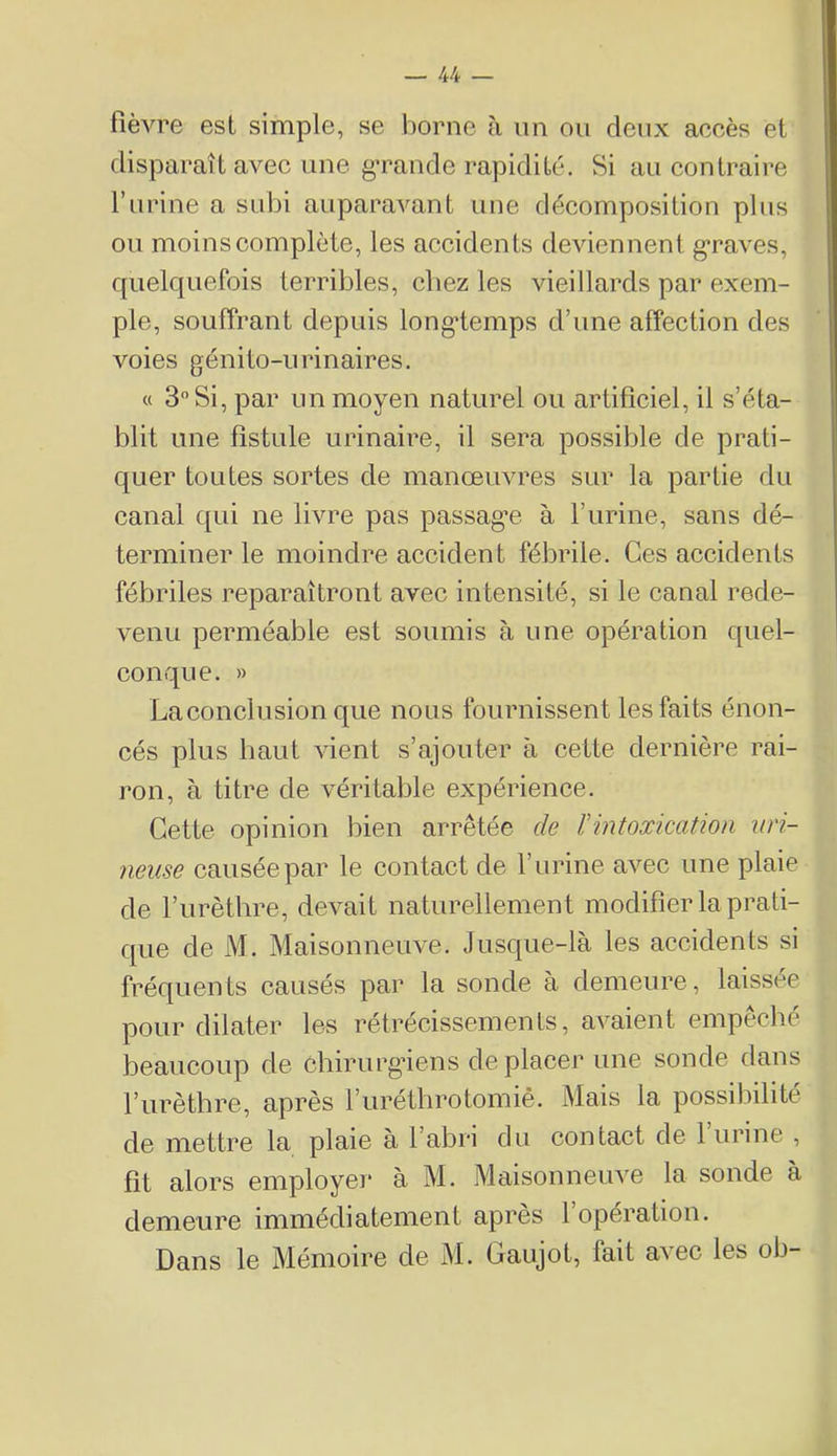 fièvre esl simple, se borne à un ou deux accès et disparaît avec une g’rande rapidité. Si au contraire l’urine a subi auparavant une décomposition plus ou moins complète, les accidents deviennent g*raves, quelquefois terribles, chez les vieillards par exem- ple, souffrant depuis long’temps d’une affection des voies génito-urinaires. « 3 Si, par un moyen naturel ou artificiel, il s’éta- blit une fistule urinaire, il sera possible de prati- quer toutes sortes de manœuvres sur la partie du canal qui ne livre pas passag’e à l’urine, sans dé- terminer le moindre accident fébrile. Ces accidents fébriles reparaîtront avec intensité, si le canal rede- venu perméable est soumis à une opération quel- conque. » La conclusion que nous fournissent les faits énon- cés plus haut vient s’ajouter à cette dernière rai- ron, à titre de véritable expérience. Cette opinion bien arrêtée de rintoxication iiri- neuse causée par le contact de l’urine avec une plaie de l’urètbre, devait naturellement modifier la prati- que de M. Maisonneuve. Jusque-là les accidents si fréquents causés par la sonde à demeure, laissée pour dilater les rétrécissements, avaient empêché beaucoup de chirurgiens déplacer une sonde dans l’iirèthre, après l’urétlirotomiê. Mais la possibilité de mettre la plaie à l’abri du contact de 1 urine , fît alors employer à M. Maisonneuve la sonde à demeure immédiatement apres 1 opération. Dans le Mémoire de M. Gaujot, fait avec les ob-
