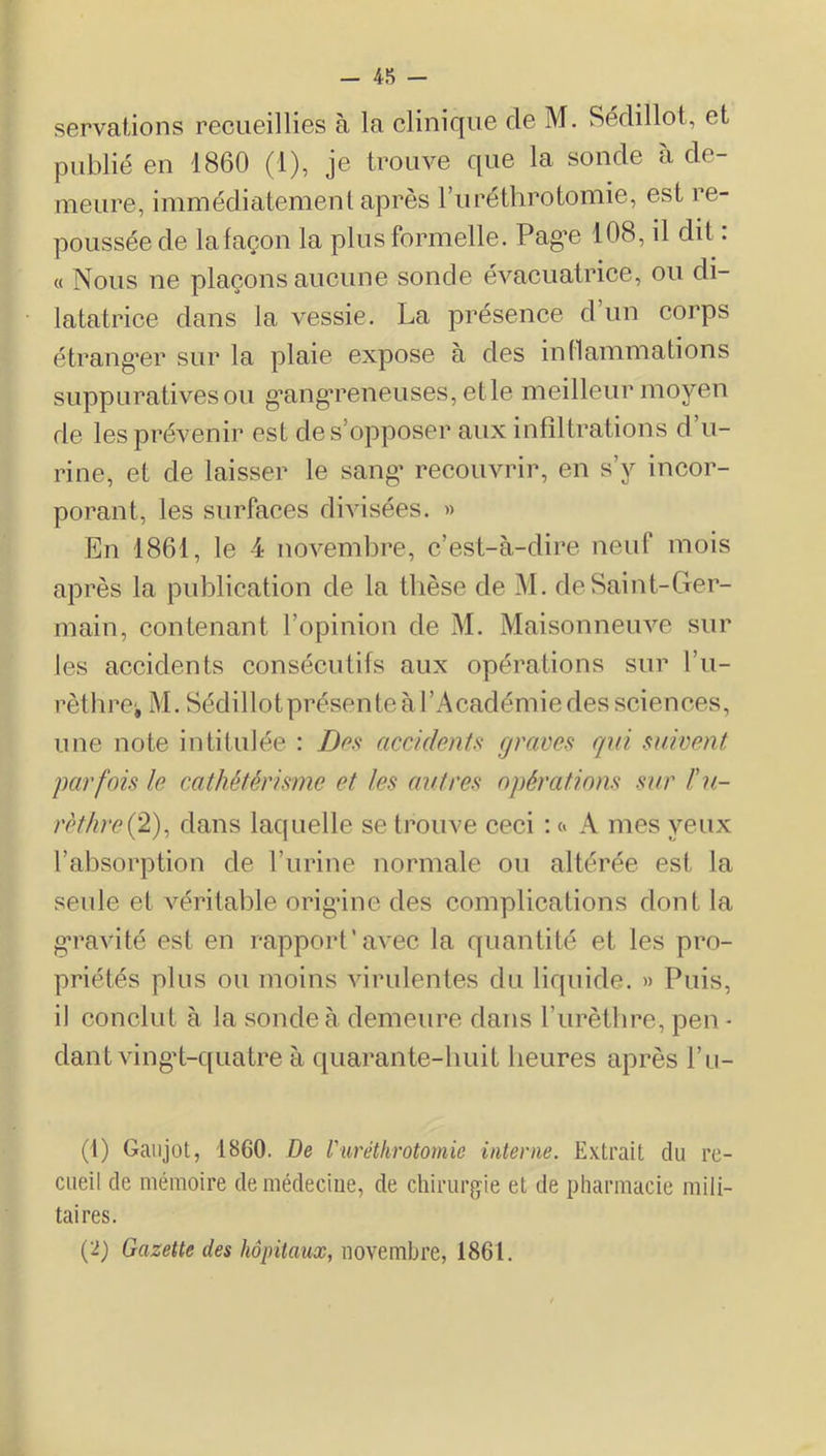 servaiions recueillies à la clinique de M. Sédillol, et publié en 1860 (1), je trouve que la sonde à de- meure, immédiatement après ruréthrotomie, est re- poussée de lafaçon la plus formelle. Pag’e 108, il dit : « Nous ne plaçons aucune sonde évacuatrice, ou di- latatrice dans la vessie. La présence d un corps étrangler sur la plaie expose à des indainmations suppuratives ou g’angTeneuses, et le meilleur moyen de les prévenir est de s’opposer aux infiltrations d’u- rine, et de laisser le sang’ recouvrir, en s’y incor- porant, les surfaces divisées. » En 1861, le 4 novembre, c’est-à-dire neuf mois après la publication de la thèse de M. de Saint-Ger- main, contenant l’opinion de M. Maisonneuve sur les accidents consécutifs aux opérations sur l’u- rèthrci M. Sédillotprésente à l’Académie des sciences, une note intitulée : i)e.v accidents graves qui suivent parfois le cathétérisme et les autres opérations sur l'u- rèthre {2), dans laquelle se trouve ceci : « A mes yeux l’absorption de l’urine normale ou altérée est la seule et véritable origâne des complications dont la g’ravité est en rapport'avec la quantité et les pro- priétés plus ou moins virulentes du liquide. » Puis, il conclut à la sonde à demeure dans l’urèthre, peu - dant ving’t-quatre à quarante-huit heures après l’ii- (1) Gatijot, 1860. De l'iiréthrotomie interne. Extrait du re- cueil de mémoire de médecine, de chirurgie et de pharmacie mili- taires. (2) Gazette des hôpitaux, novembre, 1861.