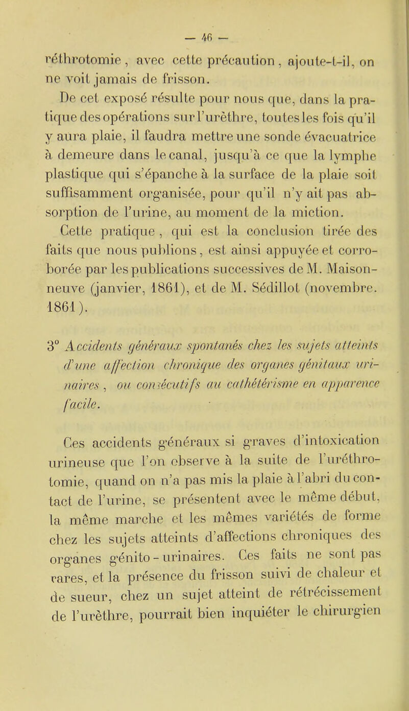 — 4fi — réthrotomie , avec cette précaution , ajoute-t-il, on ne voit jamais de frisson. De cet exposé résulte pour nous que, dans la pra- tique des opérations sur l’urèthre, tou tes les fois qu’il y aura plaie, il faudra mettre une sonde évacuatrice à demeure clans le canal, jusqu’à ce c[ue la lymphe plasticjue cjui s’épanche à la surface de la plaie soit suffisamment org-anisée, pour cju’il n’y ait pas ab- sorption de l’urine, au moment de la miction. Cette praticjue , C|ui est la conclusion tirée des faits que nous publions, est ainsi appuyée et corro- borée par les publications successives de M. Maison- neuve (janvier, 1861), et de M, Sédillot (novembre. 1861). 3° Accidents généraux spontanés chez tes sujets atteints d'une ajf 'ection chronique des organes génitaux uri- naires , ou comécutifs au cathétérisme en apparence facile. Ces accidents g’énéraux si g’raves d’intoxication urineuse que l’on observe à la suite de l’iiréthro- tomie, quand on n’a pas mis la plaie à l’abri du con- tact de l’urine, se présentent avec le même début, la même marche et les mêmes variétés de forme chez les sujets atteints d’affections chroniques des org'anes g’énito - urinaires. Ces faits ne sont pas rares, et la présence du frisson suivi de chaleur et de sueur, chez un sujet atteint de retrecissement de l’iirèthre, pourrait bien inquiéter le cbirurgaen