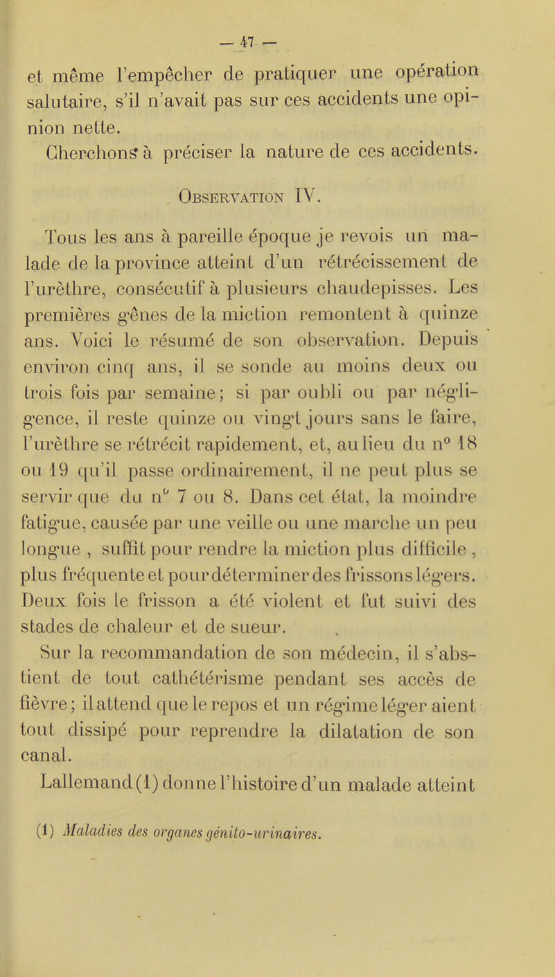 et même l’empêcher de pratiquer une opération salutaire, s’il n’avait pas sur ces accidents une opi- nion nette. Cherchons à préciser la nature de ces accidents. Observation IV. Tous les ans à pareille époque je revois un ma- lade de la province atteint d’un rétrécissement de l’urèthre, consécutif à plusieurs chaudepisses. Les premières g’ênes de la miction remontent à quinze ans. Voici le résumé de son observation. Depuis environ cinq ans, il se sonde au moins deux ou trois fois par semaine; si par oubli ou par négdi- g'ence, il reste quinze ou vingT jours sans le faire, l’iirèthre se rétrécit rapidement, et, au lieu du n° 18 ou 19 qu’il passe ordinairement, il ne peut plus se servir que du n‘' 7 ou 8. Dans cet état, la moindre fatigaie, causée par une veille ou une marche un peu longaie , suffit pour rendre la miction plus difficile , plus fréquente et pour déterminer des frissons lég’ers. Deux fois le frisson a été violent et fut suivi des stades de chaleur et de sueur. Sur la recommandation de son médecin, il s’abs- tient de tout cathétérisme pendant ses accès de fièvre; il attend que le repos et un rég'imelég’er aient tout dissipé pour reprendre la dilatation de son canal. Lallemand(1) donneriiistoired’un malade atteint (1) Maladies des organes génito-ur inaires.