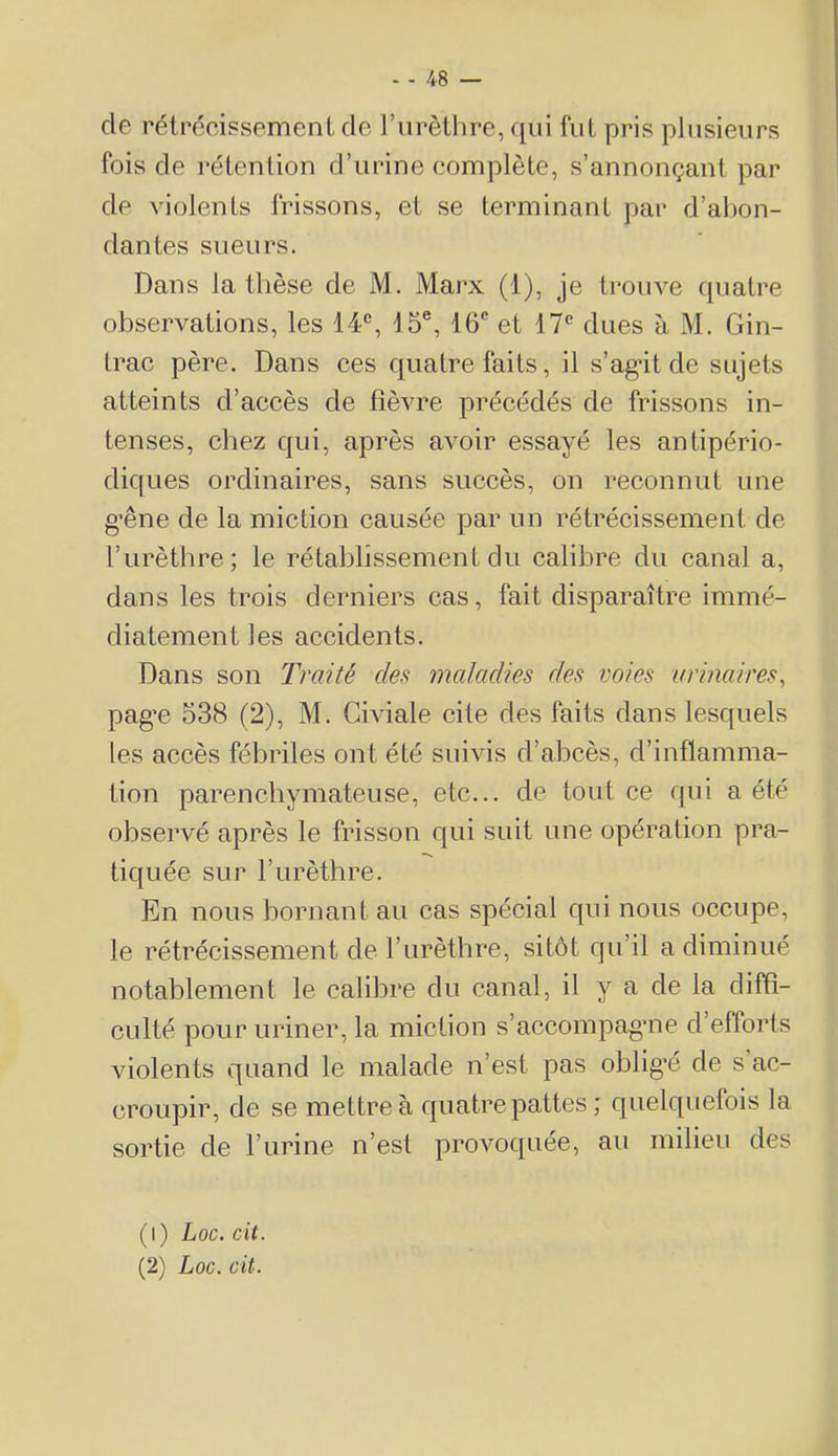 de rétrooissemenL de l’urètlire, qui fut pris plusieurs fois de rétention d’urine complète, s’annonçant par de violents frissons, et se terminant par d’abon- dantes sueurs. Dans la thèse de M, Marx (1), je trouve quatre observations, les 14% 15®, 16® et 17*^ dues à M. Gin- trac père. Dans ces quatre faits, il s’agât de sujets atteints d’accès de fièvre précédés de frissons in- tenses, chez qui, après avoir essayé les antipério- diques ordinaires, sans succès, on reconnut une g’êne de la miction causée par un rétrécissement de l’urèthre; le rétahlissement du calibre du canal a, dans les trois derniers cas, fait disparaître immé- diatement les accidents. Dans son Traité des maladies des voies urinaires, pag'e 538 (2), M. Civiale cite des faits dans lesquels les accès fébriles ont été suivis d’abcès, d’inflamma- tion parenchymateuse, etc... de tout ce qui a été observé après le frisson qui suit une opération pra- tiquée sur l’urèthre. En nous bornant au cas spécial qui nous occupe, le rétrécissement de l’urèthre, sitôt qu’il a diminué notablement le calibre du canal, il y a de la diffi- culté pour uriner, la miction s’accompagme d’efforts violents quand le malade n’est pas oblig’é de s ac- croupir, de se mettre à quatre pattes ; quelquefois la sortie de l’urine n’est proAmquée, au milieu des (1) Loc. cit. (2) Loc. cit.