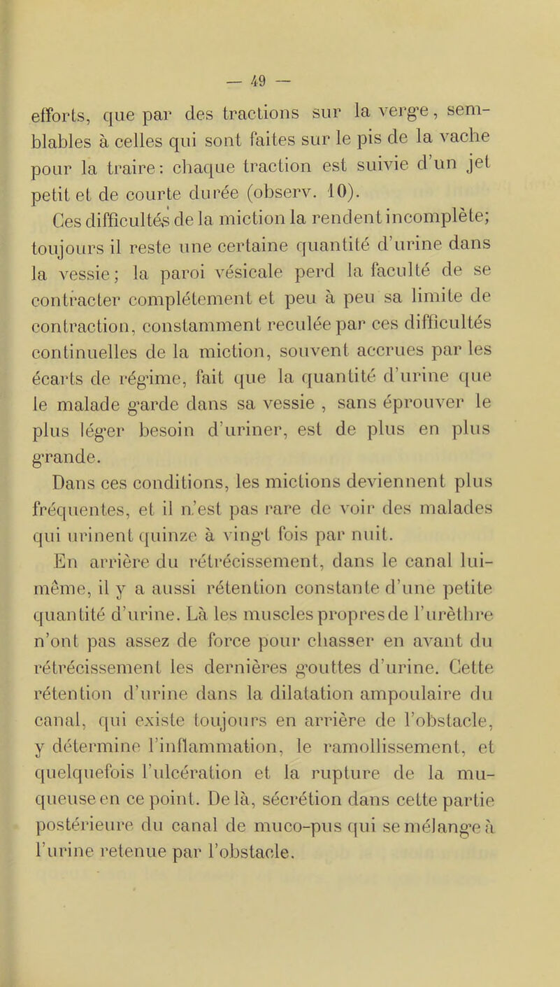 efforts, que par des tractions sur lavei'g’e, sem- blables à celles qui sont faites sur le pis de la vache pour la traire: chaque traction est suivie d un jet petit et de courte durée (observ. 10). Ces difficulté,s de la miction la rendent incomplète; toujours il reste une certaine quantité d’urine dans la vessie; la paroi vésicale perd la faculté de se contracter complètement et peu à peu sa limite de contraction, constamment reculée par ces difficultés continuelles de la miction, souvent accrues par les écarts de rég’ime, fait que la quantité d’urine que le malade g’arde dans sa vessie , sans éprouver le plus lég'er besoin d’uriner, est de plus en plus g’rande. Dans ces conditions, les mictions deviennent plus fréquentes, et il n’est pas rare de voir des malades qui urinent quinze à vingd fois par nuit. Eu arrière du rétrécissement, dans le canal lui- mème, il y a aussi rétention constante d’une petite quantité d’urine. Là les muscles propres de l’iirètlire n’ont pas assez de force pour chasser en avant du rétrécissement les dernières g’outtes d’urine. Cette rétention d’urine dans la dilatation ampoulaire du canal, qui existe toujours en arrière de l’obstacle, y détermine rinllammation, le ramollissement, et quelquefois l’ulcération et la rupture de la mu- queuse en ce point. Delà, sécrétion dans cette partie postérieure du canal de muco-pus (|ui se mélangée à l’iirine retenue par l’obstacle.