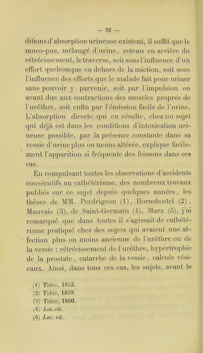 — 52 — dilions d’absorption urineuse existent, il suffît que le muco-pus, mélang’é d’urine, retenu en arrière du rétrécissement, le traverse, soit sous l’influence d’un effort quelconque en dehors de la miction, soit sous l’influence des efforts que le malade fait pour uriner sans pouvoir y parvenir, soit par l’impulsion en avant due aux contractions des muscles propres de l’urèthre, soit enfin par l’émission facile de l’urine. L’absorption directe qui en résulte, chez un sujet qui déjà est dans les conditions d’intoxication uri- neuse possible, par la présence constante dans sa vessie d’urineplus ou moins altérée, explique facile- ment l’apparition si fréquente des frissons dans ces cas. En compulsant toutes les observations d’accidents consécutifs au cathétérisme, des nombreux travaux publiés sur ce sujet depuis quelques années, les thèses de MM. Perdrig’eon (1), Hornsbostel (2), Mauvais (3), de Saint-Germain (4), Marx (5), j’ai remarqué que dans toutes il s’ag’issait de cathété- risme pratiqué chez des sujets qui avaient une af- fection plus ou moins ancienne de l’urèthre ou de la vessie : rétrécissement de l’urèthre, hypertrophie de la prostate , catarrhe de la vessie , calculs vési- caux. Ainsi, dans tous ces cas, les sujets, avant le (1) Thèse, 1853. (2) Thèse, 1859. (3) Thèse, 1860. (4) Loc.cit.