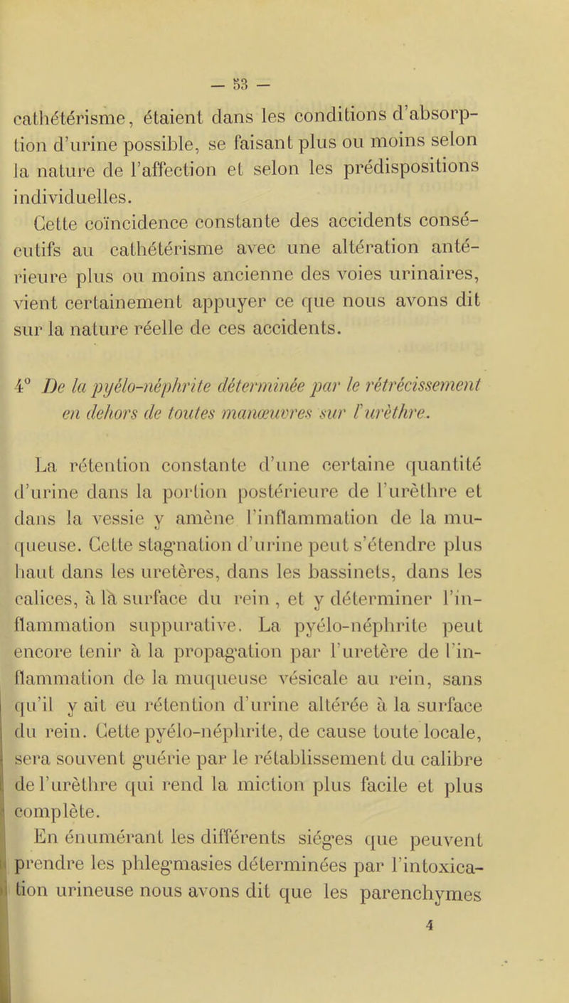 cathétérisme, étaient clans les conditions d’absorp- tion d’urine possible, se faisant plus ou moins selon la nature de l’affection et selon les prédispositions individuelles. Cette coïncidence constante des accidents consé- cutifs au cathétérisme avec une altération anté- rieure plus ou moins ancienne des voies urinaires, vient certainement appuyer ce c{ue nous avons dit sur la nature réelle de ces accidents. 4 De la pyélo-nêphrite déterminée par le rétrécissement en dehors de toutes manœuvres mr l'urèthre. La rétention constante d’une certaine cjuantité d’urine dans la portion postérieure de l’urèthre et dans la vessie y amène l’inflammation de la mu- cpieuse. Cette stagmation d’ui'ine peut s’étendre plus haut dans les uretères, dans les bassinets, dans les calices, à 1^ surface du rein , et y déterminer l’in- llammation suppurative. La pyélo-néphrite peut encore tenir à la propag’ation par l’uretère de l’in- flammation do la muqueuse vésicale au rein, sans qu’il y ait eu rétention d’urine altérée à la surface du rein. Cette pyélo-néphrite, de cause toute locale, sera souvent g’uérie par le rétablissement du calibre de l’urèthre qui rend la miction plus facile et plus complète. En énuméi’ant les différents siég’es que peuvent prendre les phlegmiasies déterminées par l’intoxica- tion Lirineuse nous avons dit que les parenchymes 4