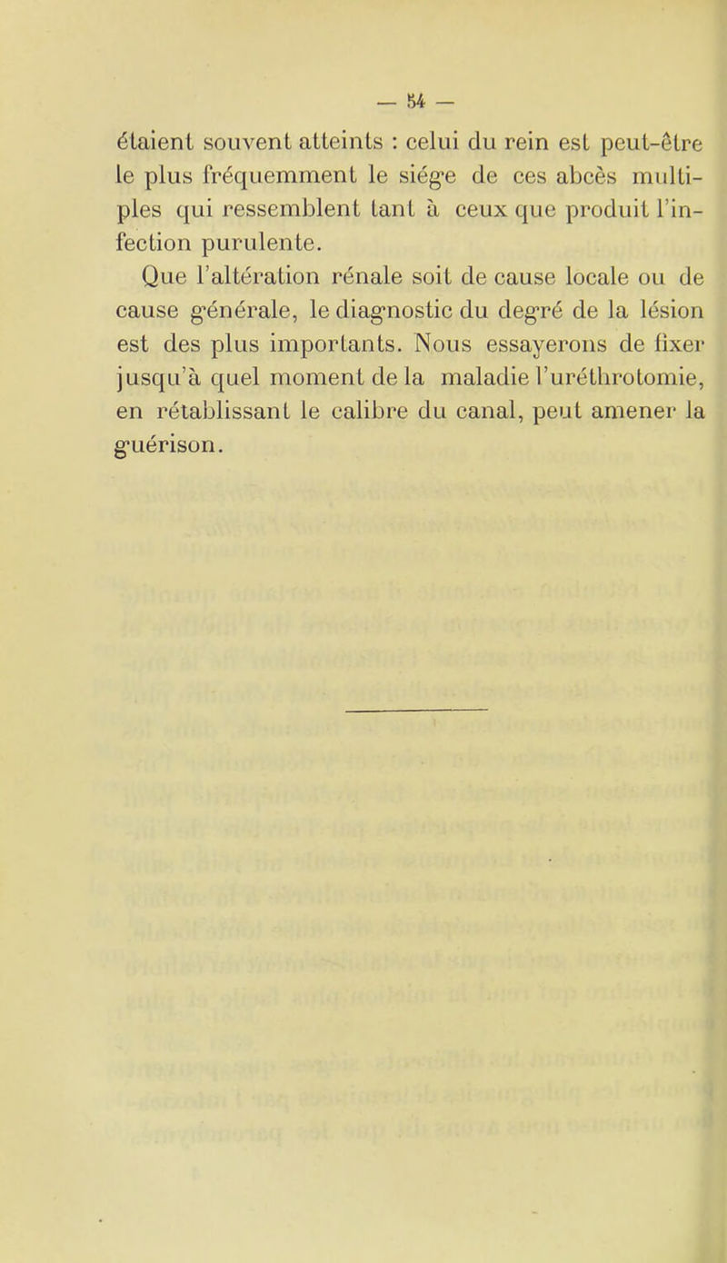étaient souvent atteints : celui du rein est peut-être le plus fréquemment le siég*e de ces abcès multi- ples qui ressemblent tant à ceux que produit l’in- fection purulente. Que l’altération rénale soit de cause locale ou de cause g’énérale, le diag'nostic du deg’ré de la lésion est des plus importants. Nous essayerons de fixer jusqu’à quel moment de la maladie l’urétlirotomie, en rétablissant le calibre du canal, peut amener la g*uérison.