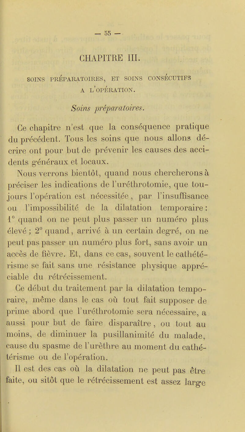 CHAPITRE III. SOINS PREPARATOIRES, ET SOINS CONSECUTIFS A l’opération. Soins prépai'atoires. Ce chapitre n’est que la conséquence pratique du précédent. Tous les soins que nous allons dé- crire ont pour but de prévenir les causes des acci- dents g’énéraux et locaux. Nous verrons bientôt, quand nous chercherons à préciser les indications de ruréthrotomie, que tou- jours l’opération est nécessitée, pai* l’insuffisance ou l’impossibilité de la dilatation temporaire : 1° quand on ne peut plus passer un numéro plus élevé ; 2° ([uand, arrivé à un certain degTé, on ne peut pas passer un numéro plus fort, sans avoir un accès de fièvre. Et, dans ce cas, souvent le cathété- risme se fait sans une résistance ]Dhysique appré- ciable du rétrécissement. Ce début du traitement par la dilatation tempo- raire, même dans le cas où tout fait supposer de prime abord que l’uréthrotomie sera nécessaire, a aussi pour but de faire disparaître, ou tout au moins, de diminuer la pusillanimité du malade, cause du spasme de l’urèthre au moment du cathé- térisme ou de l’opération. Il est des cas où la dilatation ne peut pas être faite, ou sitôt que le rétrécissement est assez larg-e