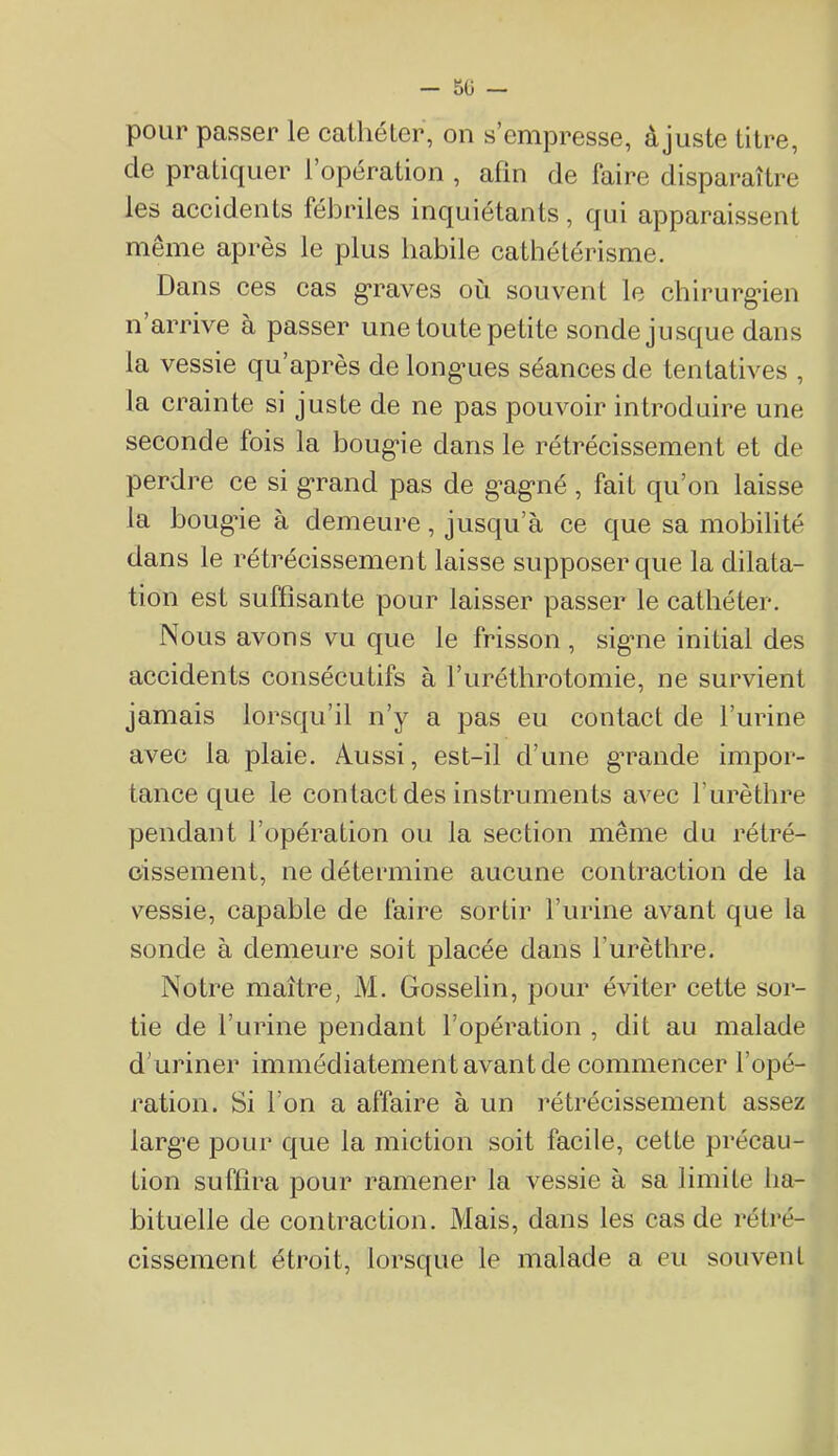 - 5ü — pour passer le cathéter, on s’empresse, àjuste titre, de pratiquer l’opération , afin de faire disparaître les accidents fébriles inquiétants, qui apparaissent même après le plus habile cathétérisme. Dans ces cas g’raves où souvent le chirurg*ien n arrive à passer une toute petite sonde jusque dans la vessie qu’après de long’ues séances de tentatives , la crainte si juste de ne pas pouvoir introduire une seconde fois la boug*ie dans le rétrécissement et de perdre ce si g'rand pas de g’ag'iié, fait qu’on laisse la boug’ie à demeure, jusqu’à ce que sa mobilité dans le rétrécissement laisse supposer que la dilata- tion est suffisante pour laisser passer le cathéter. Nous avons vu que le frisson , sigme initial des accidents consécutifs à l’uréthrotomie, ne survient jamais lorsqu’il n’y a pas eu contact de l’urine avec la plaie. Aussi, est-il d’une g’rande impor- tance que le contact des instruments avec l’urèthre pendant l’opération ou la section même du rétré- cissement, ne déteiinine aucune contraction de la vessie, capable de faire sortir l’urine avant que la sonde à demeure soit placée dans l’urèthre. Notre maître, M. Gosselin, pour éviter cette sor- tie de l’urine pendant l’opération , dit au malade d’uriner immédiatement avant de commencer l’opé- ration. Si l’on a affaire à un rétrécissement assez larg’e pour que la miction soit facile, cette précau- tion suffira pour ramener la vessie à sa limite ha- bituelle de contraction. Mais, dans les cas de rétré- cissement étroit, lorsque le malade a eu souvent
