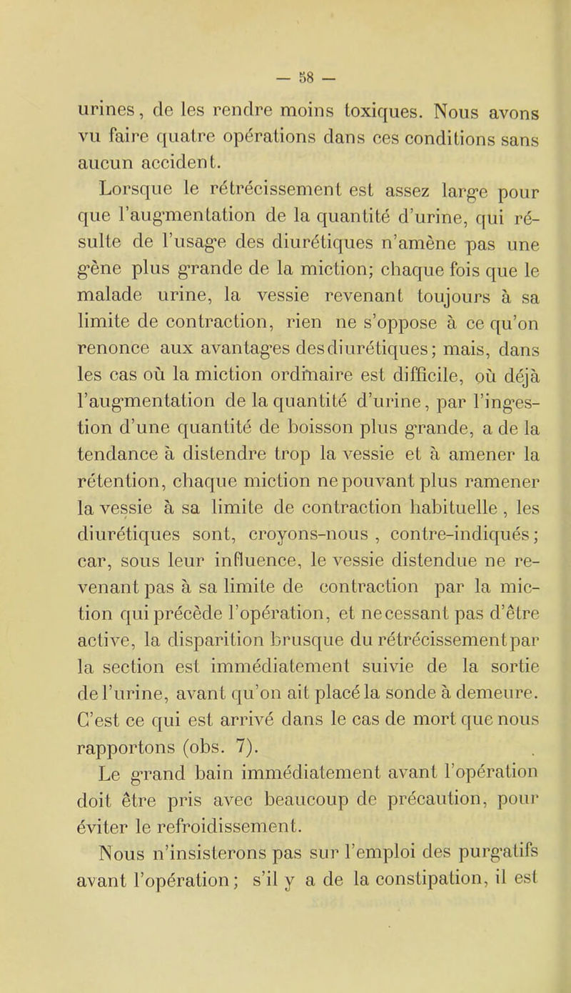 urines, de les rendre moins toxiques. Nous avons vu faire quatre opérations dans ees conditions sans aucun accident. Lorsque le rétrécissement est assez larg-e pour que l’aug’mentation de la quantité d’urine, qui ré- sulte de l’usag'e des diurétiques n’amène pas une g-ène plus g*rande de la miction; chaque fois que le malade urine, la vessie revenant toujours à sa limite de contraction, rien ne s’oppose à ce qu’on renonce aux avantagées des diurétiques; mais, dans les cas où la miction ordinaire est difficile, où déjà l’aug’mentation de la quantité d’urine, par l’ing’es- tion d’une quantité de boisson plus g*rande, a de la tendance à distendre trop la vessie et à amener la rétention, chaque miction ne pouvant plus ramener la vessie à sa limite de contraction habituelle, les diurétiques sont, croyons-nous , contre-indiqués ; car, sous leur influence, le vessie distendue ne re- venant pas à sa limite de contraction par la mic- tion qui précède l’opération, et necessant pas d’être active, la disparition brusque du rétrécissement par la section est immédiatement suivie de la sortie de l’urine, avant qu’on ait placé la sonde à demeure. C’est ce qui est arrivé dans le cas de mort que nous rapportons (obs. 7). Le g’rand bain immédiatement avant l’opération doit être pris avec beaucoup de précaution, pour éviter le refroidissement. Nous n’insisterons pas sur l’emploi des purg’atifs avant l’opération ; s’il y a de la constipation, il est