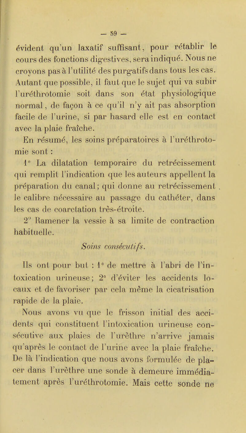 évident qu’un laxatif suffisant, pour rétablir le cours des fonctions dig’estives, sera indiqué. Nous ne croyons pas à l’utilité des purgatifs dans tous les cas. Autant que possible, il faut que le sujet qui va subir l’iiréthrotomie soit dans son état physiologique normal, de façon à ce qu’il n’y ait pas absorption facile de l’urine, si par hasard elle est en contact avec la plaie fraîche. En résumé, les soins préparatoires à l’iiréthroto- mie sont : 1 La dilatation temporaire du rétrécissement qui remplit l’indication ffue les auteurs appellent la préparation du canal; qui donne au rétrécissement le calibre nécessaire au passage du cathéter, dans les cas de coarctation très-étroite. 2'’ Ramener la vessie à sa limite de contraction habituelle. Soins consécutifs. Ils onl pour but : 1® de mettre à l’abri de l’in- toxication urineuse; 2“ d’éviter les accidents lo- caux et de favoriser par cela même la cicatrisation rapide de la plaie. Nous avons vu que le frisson initial des acci- dents qui constituent l’intoxication urineuse con- sécutive aux plaies de l’urèthre n’arrive jamais qu’après le contact de l’iirine avec la plaie fraîche. De là l’indication que nous avons formulée de pla- cer dans l’urèthre une sonde à demeure immédia- tement après l’uréthrotomie. Mais cette sonde ne