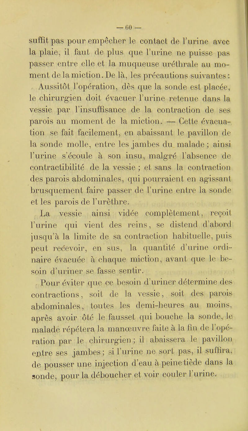 — ()0 — suffit pas pour empêcher le contact de l’urine avec la plaie, il faut de plus que l’iirine ne puisse pas passer entre elle et la muqueuse uréthrale au mo- ment de la miction. De là, les précautions suivantes : . Aussitôt l’opération, dès que la sonde est placée, le chirurg'ien doit évacuer l’urine retenue dans la vessie par l’insuffisance de la contraction de ses parois au moment de la miction. — Cette évacua- tion se fait facilement, en abaissant le pavillon de la sonde molle, entre les jambes du malade ; ainsi rurine s’écoule à son insu, malg*ré l’absence de contractibilité de la vessie ; et sans la contraction des parois abdominales, qui pourraient en agdssant brusquement faire passer de l’urine entre la sonde et les parois de l’urèthre. La vessie ainsi vidée complètement, reçoit l’urine qui vient des reins, se distend d’abord jusqu’à la limite de sa contraction habituelle, puis peut redevoir, en sus, la quantité d’urine ordi- naire évacuée à chaque miction, avant que le be- soin d’uriner se fasse sentir. . Pour éviter que ce besoin d’uriner détermine des contractions, soit de la vessie, soit des parois abdominales, toutes les demi-heures au moins, après avoir ôté le fausset c[ui bouche la sonde, le malade répétera la manœuvre faite à la fin de l’opé- ration par le chirurgien ; il abaissera le pavillon ejntre ses jambes ; si l’urine ne sort pas, il suffira, de pousser une injection d’eau àpeinetiède dans la sonde, pour la déboucher et voir couler l’urine.