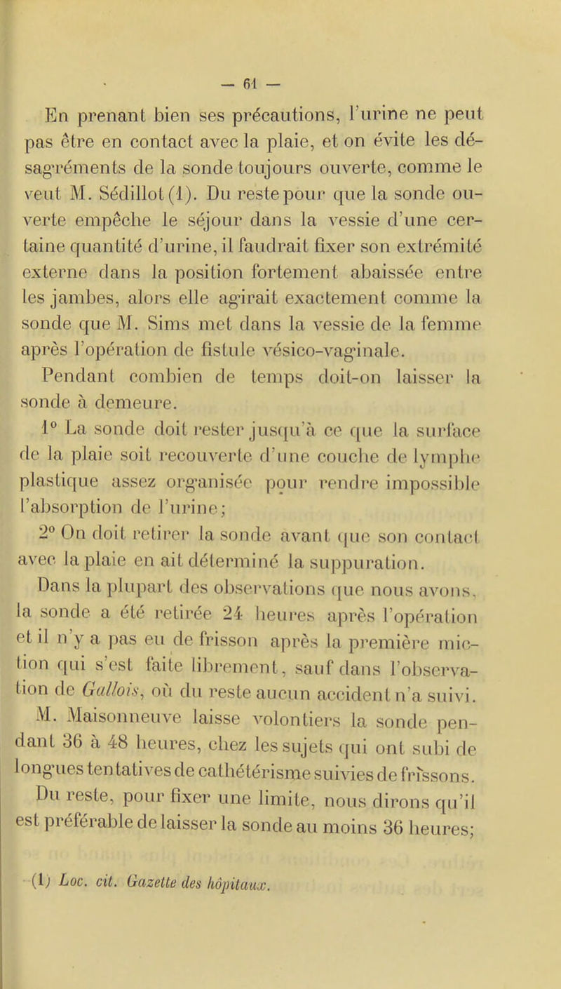 - 61 — En prenant bien ses précautions, l’urine ne peut pas être en contact avec la plaie, et on évite les dé- sag’réinents de la sonde toujours ouverte, comme le veut M. Sédillot(l). Du reste pour que la sonde ou- verte empêche le séjour dans la vessie d’une cer- taine quantité d’urine, il faudrait fixer son extrémité externe dans la position fortement abaissée entre les jambes, alors elle agirait exactement comme la sonde que M. Sims met dans la vessie de la femme après l’opération de fistule vésico-vag’inale. Pendant combien de temps doit-on laisser la sonde à demeure. 1® La sonde doit rester jusipi’à ce <[ue la sui’face de la plaie soit recouverte d’une couche rie lympbe plastique assez org’anisée pour rendre impossible l’absorption de l’urine; 2® On doit retirer la sonde avant ijuc son contact avec la plaie en ait déterminé la suppuration. Dans la plupart des obsei^’ations que nous avons, la sonde a été retirée 24 heures après l’opération et il n y a pas eu de frisson après la première mic- tion qui s’est faite librement, sauf dans l’observa- tion de Gallois, où du reste aucun accident n’a suivi. M. Maisonneuve laisse volontiers la sonde pen- dant 36 à 48 heures, chez les sujets qui ont subi de long'ues ten tatives de cathétérisme suivies de bassons. Du reste, pour fixer une limite, nous dirons qu’il est préférable délaisser la sonde au moins 36 heures; (D Loc. cit. Gazette des hôpitaux.