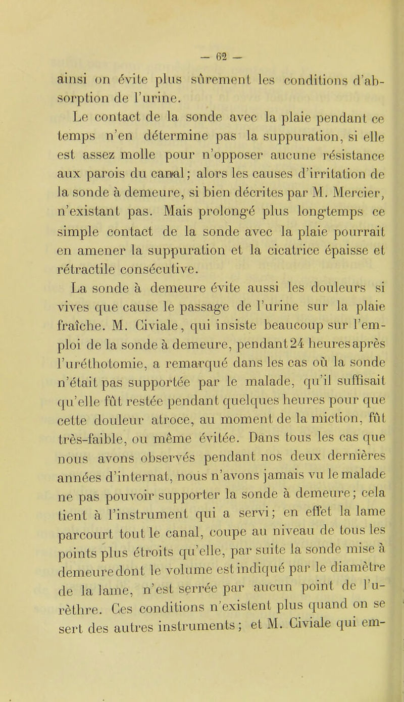 ainsi on évite pins sûrement les eonditions d’ab- sorption de l’iirine. Le contact de la sonde avec la plaie pendant ce temps n’en détermine pas la suppuration, si elle est assez molle pour n’opposer aucune résistance aux parois du canal; alors les causes d’irritation de la sonde à demeure, si bien décrites par M, Mercier, n’existant pas. Mais prolong*é plus long'temps ce simple contact de la sonde avec la plaie pourrait en amener la suppuration et la cicatrice épaisse et rétractile consécutive. La sonde à demeure évite aussi les douleurs si vives que cause le passag'e de l’urine sur la plaie fraîche. M. Giviale, qui insiste beaucoup sur l’em- ploi de la sonde à demeure, pendant 24 heures après l’uréthotomie, a remarc[ué dans les cas où la sonde n’était pas supportée par le malade, qu’il suffisait qu’elle fût restée pendant quelques heures pour que cette douleur atroce, au moment de la miction, fût très-faible, ou même évitée. Dans tous les cas que nous avons observés pendant nos deux dernières années d’internat, nous n’avons jamais vu le malade ne pas poLwoir supporter la sonde à demeure ; cela tient à l’instrument qui a servi; en effet la lame parcourt tout le canal, coupe au niveau de tous les points Joins étroits qu’elle, par suite la sonde mise à demeure dont le volume est indique par le diametie de la lame, n’est serrée par aucun point de l’u- rèthre. Ces conditions n’existent plus quand on se sert des autres instruments; et M. Giviale qui em-