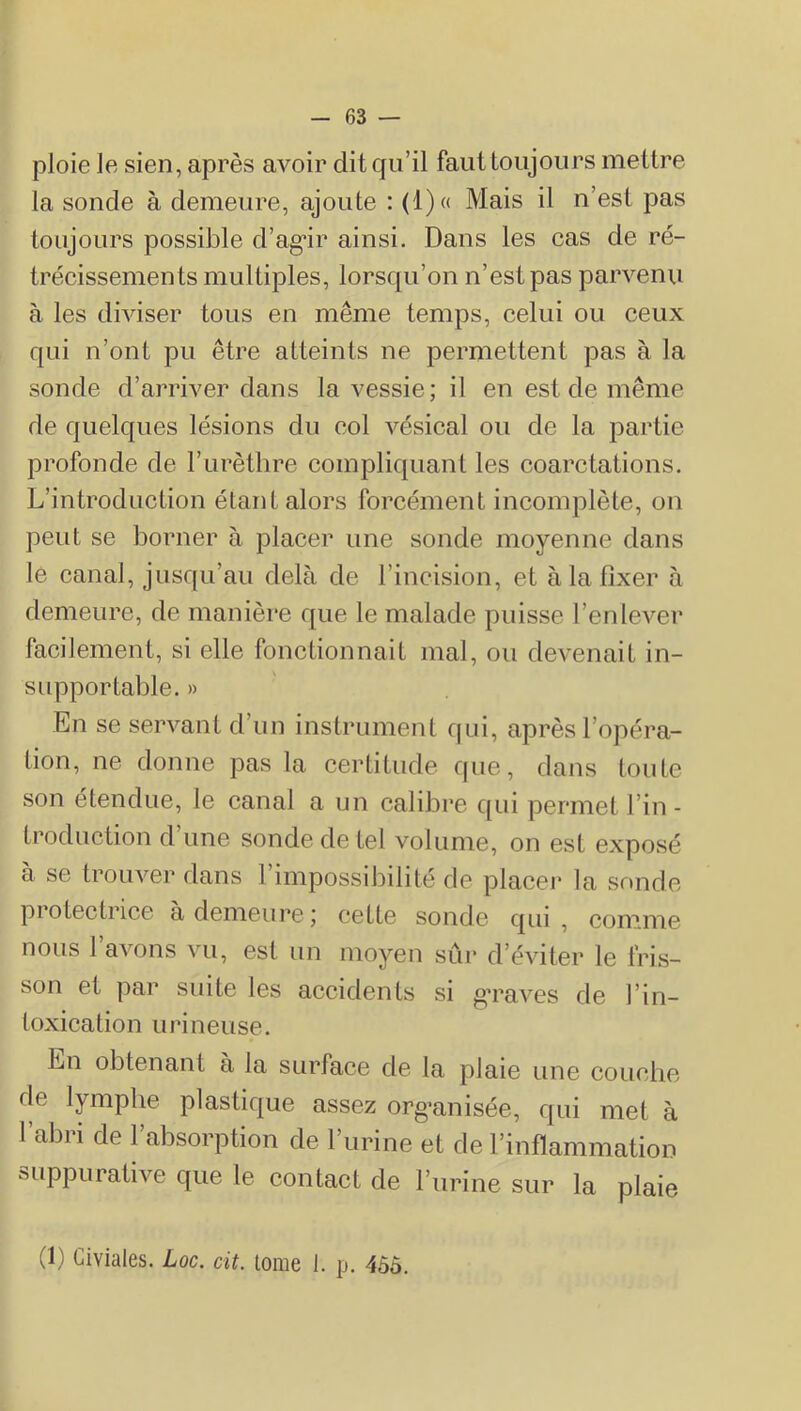 ploie le sien, après avoir dit qu’il faut toujours mettre la sonde à demeure, ajoute : (1)« Mais il n’est pas toujours possible d’ag^ir ainsi. Dans les cas de ré- trécissements multiples, lorsqu’on n’est pas parvenu à les diviser tous en même temps, celui ou ceux qui n’ont pu être atteints ne permettent pas à la sonde d’arriver dans la vessie ; il en est de même de quelques lésions du col vésical ou de la partie profonde de l’iirèthre compliquant les coarctations. L’introduction étant alors forcément incomplète, on peut se borner h placer une sonde moyenne dans le canal, jusqu’au delà de l’incision, et à la fixer à demeure, de manière que le malade puisse l’enlever facilement, si elle fonctionnait mal, ou devenait in- supportable. » En se servant d’un instrument qui, après l’opéra- tion, ne donne pas la certitude que, dans toute vson étendue, le canal a un calibre qui permet l’in- troduction d’une sonde de tel volume, on est exposé à se trouver dans l’impossibilité de placei* la sonde protectrice à demeure ; cette sonde qui , com.me nous 1 avons vu, est un moyen sûr d’éviter le fri.s- son et par suite les accidents si g’raves de l’in- toxiealion urineuse. En obtenant à la surface de la plaie une couche de lymphe plastique assez org*anisée, qui met à l’abri de l’absorption de l’urine et de l’inflammation suppurative que le contact de l’urine sur la plaie (1) Giviales. Loc. dt. lome 1. p. 4ôô.