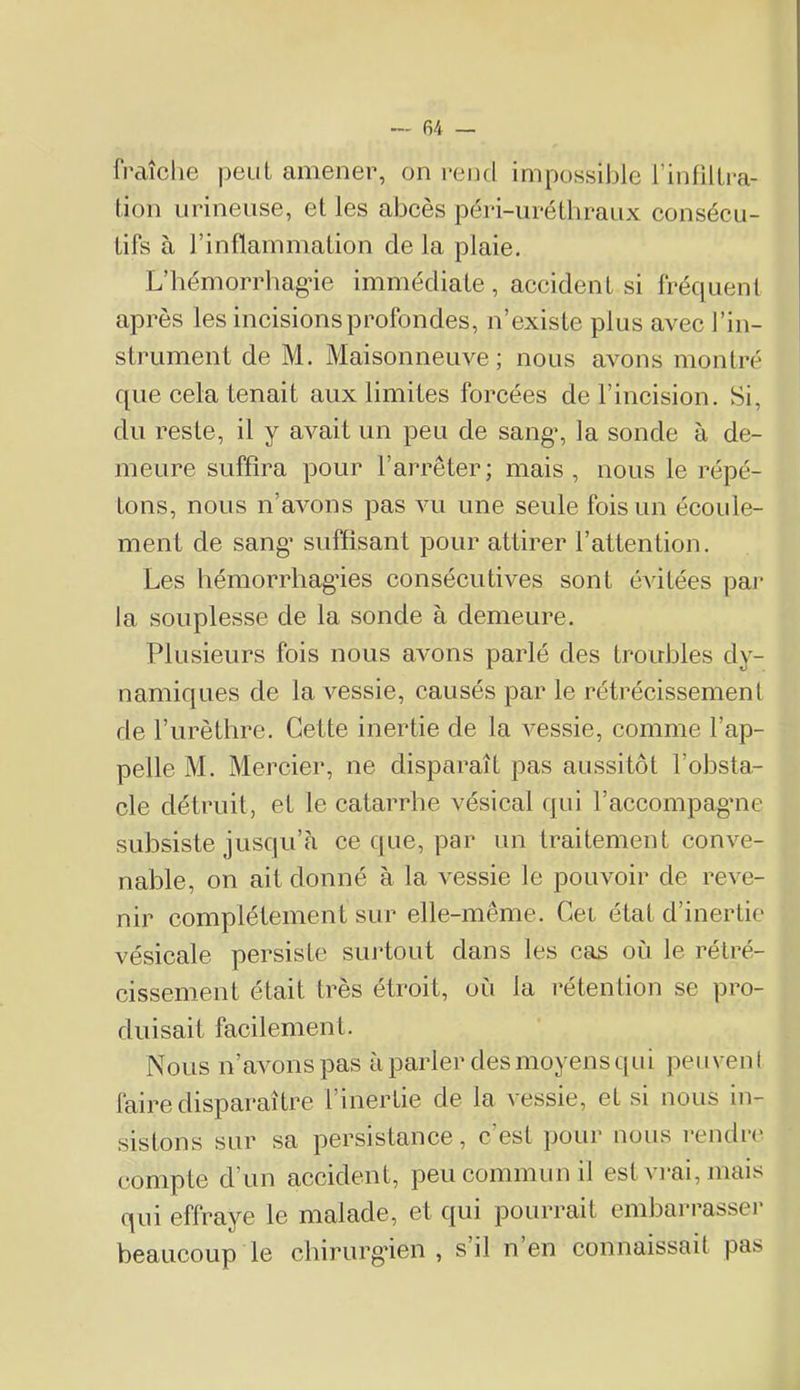 fraîche peut amener, on rend impossible rinhllra- tion urinense, et les abcès péri-urétbraux consécu- tifs à l’inflammation de la plaie. L’bémorrliag'ie immédiate , accident si fréquent après les incisions profondes, n’existe plus avec l’in- strument de M. Maisonneuve; nous avons montré que cela tenait aux limites forcées de l’incision. Si, du reste, il y avait un peu de sang% la sonde à de- meure suffira pour l’arrêter; mais, nous le répé- tons, nous n’avons pas vu une seule fois un écoule- ment de sang’ suffisant pour attirer l’attention. Les hémorrbag’ies consécutives sont évitées pai* la souplesse de la sonde à demeure. Plusieurs fois nous avons parlé des troubles dy- namiques de la vessie, causés par le rétrécissement de l’iirèthre. Cette inertie de la vessie, comme l’ap- pelle M. Mercier, ne disparaît pas aussitôt l’obsta- cle détruit, et le catarrhe vésical qui l’accompagme subsiste jusqu’à ce que, par un traitement conve- nable, on ait donné à la vessie le pouvoir de reve- nir complètement sur elle-même. Cet état d’inertie vésicale persiste suidout dans les cas où le rétré- cissement était très étroit, où la rétention se pro- duisait facilement. Nous n’avons pas à parler des moyens qui peuvent faire disparaître l’inertie de la vessie, et si nous in- sistons sur sa persistance, c’est pour nous rendir compte d’un accident, peu commun il est vi-ai, mais qui effraye le malade, et qui pourrait embarrasser beaucoup le cbirurgâen , s il n en connaissait pas