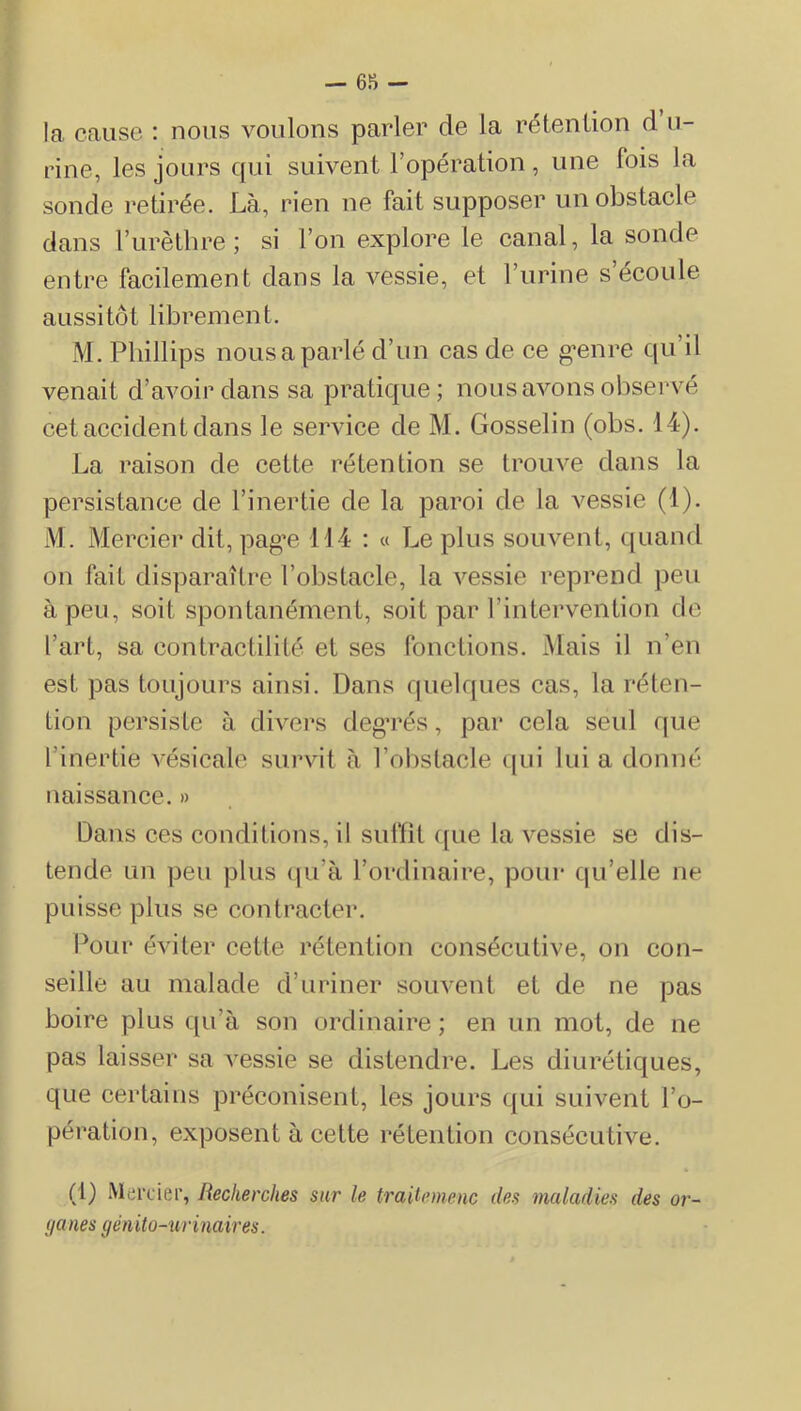 — 65ï — la cause : nous voulons parler de la rétention d u- rine, les jours qui suivent l’opération, une fois la sonde retirée. Là, rien ne fait supposer un obstacle dans l’urèthre; si l’on explore le canal, la sonde entre facilement dans la vessie, et l’urine s’écoule aussitôt librement. M. Phillips nous a parlé d’un cas de ee g’enre qu’il venait d’avoir dans sa pratique; nous avons observé eet accident dans le service de M. Gosselin (obs. 14). La raison de cette rétention se trouve dans la persistance de l’inertie de la paroi de la vessie (1). M. Mercier dit, pag’e 114 ; « Le plus souvent, c[uand on fait disparaître l’obstacle, la vessie reprend peu à peu, soit spontanément, soit par l’intervention de l’art, sa contractilité et ses fonctions. Mais il n’en est pas toujours ainsi. Dans quelques cas, la réten- tion persiste à divers deg’rés, par cela seid fpie l’inertie vésicale survit à robstacle ipii lui a donné naissance. » Dans ces conditions, il suffit ([ue la vessie se dis- tende un peu plus (|u’à l’ordinaire, pour qu’elle ne puisse plus se contracter. Pour éviter cette rétention consécutive, on con- seille au malade d’uriner souvent et de ne pas boire plus qu’à son ordinaire ; en un mot, de ne pas laisser sa vessie se distendre. Les diurétiques, que certains préconisent, les jours qui suivent l’o- pération, exposent à cette rétention consécutive. (1) Merdei’, Recherches sur le traiiemenc des maladies des or- ganes génito-urinaires.