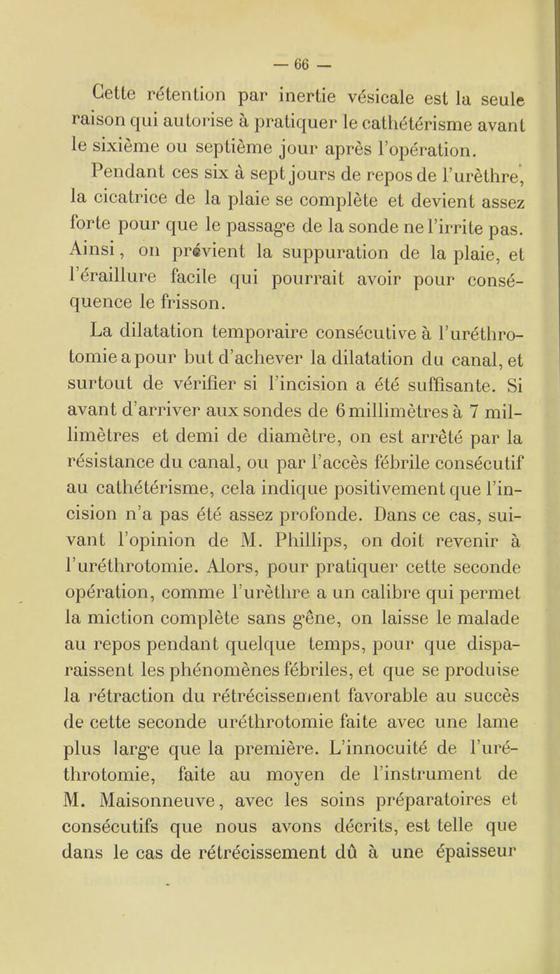 Cette rétention par inertie vésicale est la seule raison qui autorise à pratiquer le caÜiétérisme avant le sixième ou septième jour après l’opération. Pendant ces six à sept jours de repos de l’urèthre, la cicatrice de la plaie se complète et devient assez forte pour que le passag-e de la sonde ne l’irrite pas. Ainsi, on prévient la suppuration de la plaie, et 1 éraillure facile qui pourrait avoir pour consé- quence le frisson. La dilatation temporaire consécutive à l’uréthro- tomieapour but d’achever la dilatation du canal, et surtout de vérifier si l’incision a été suffisante. Si avant d’arriver aux sondes de 6 millimètres à 7 mil- limètres et demi de diamètre, on est arrêté par la résistance du canal, ou par l’accès fébrile consécutif au cathétérisme, cela indique positivement que l’in- cision n’a pas été assez profonde. Dans ce cas, sui- vant l’opinion de M. Phillips, on doit revenir à l’uréthrotomie. Alors, pour pratiquer cette seconde opération, comme l’urèthre a un calibre qui permet la miction complète sans g*êne, on laisse le malade au repos pendant quelque temps, pour que dispa- raissent les phénomènes fébriles, et que se produise la rétraction du rétrécissement favorable au succès de cette seconde uréthrotomie faite avec une lame plus larg*e que la première. L’innocuité de l’uré- throtomie, faite au moyen de l’instrument de M. Maisonneuve, avec les soins préparatoires et consécutifs que nous avons décrits, est telle que dans le cas de rétrécissement dû à une épaisseur