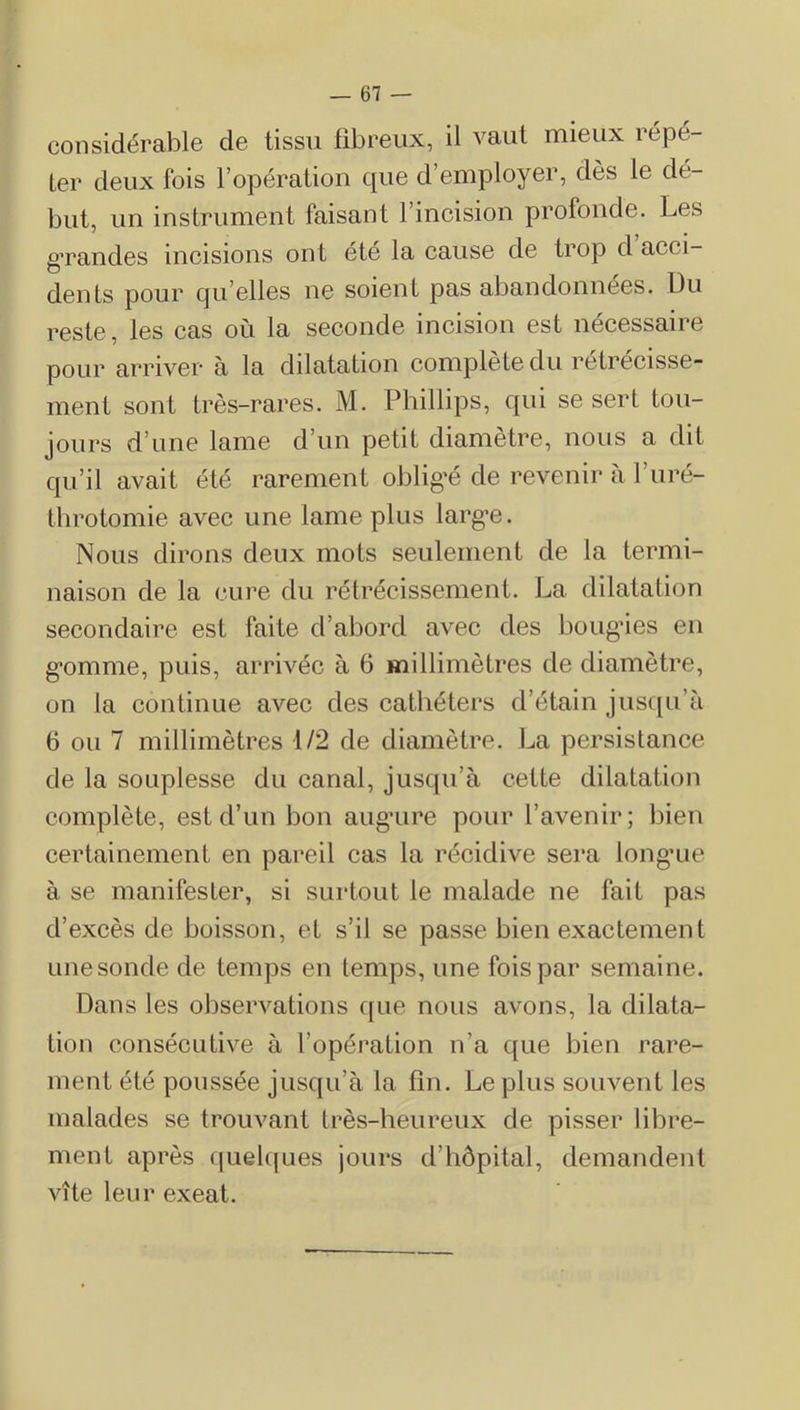 — 61 — considérable de tissu tibreux, il vaut mieux répé- ter deux fois l’opération que d’employer, dès le dé- but, un instrument faisant l’incision profonde. Les gTandes incisions ont etc la cause de trop d acci- dents pour qu’elles ne soient pas abandonnées. Du reste, les cas où la seconde incision est nécessaire pour arriver à la dilatation complète du rétrécisse- ment sont très-rares. M. Phillips, qui se sert tou- jours d’une lame d’un petit diamètre, nous a dit qu’il avait été rarement oblig’é de revenir à l’uré- throtomie avec une lame plus larg'e. Nous dirons deux mots seulement de la termi- naison de la cure du rétrécissement. La dilatation secondaire est faite d’abord avec des bougnes en g*omme, puis, arrivée à 6 millimètres de diamètre, on la continue avec des cathéters d’étain jusc[u’à 6 ou 7 millimètres 1/2 de diamètre. La persistance de la souplesse du canal, jusqu’à cette dilatation complète, est d’un bon aug’ure pour l’avenir; bien certainement en pareil cas la récidive sera long*ue à se manifester, si surtout le malade ne fait pas d’excès de boisson, et s’il se passe bien exactement une sonde de temps en temps, une fois par semaine. Dans les observations c[ue nous avons, la dilata- tion consécutive à l’opération n’a que bien rare- ment été poussée jusqu’à la fin. Le plus souvent les malades se trouvant très-heureux de pisser libre- ment après quelques jours d’hôpital, demandent vite leur exeat.
