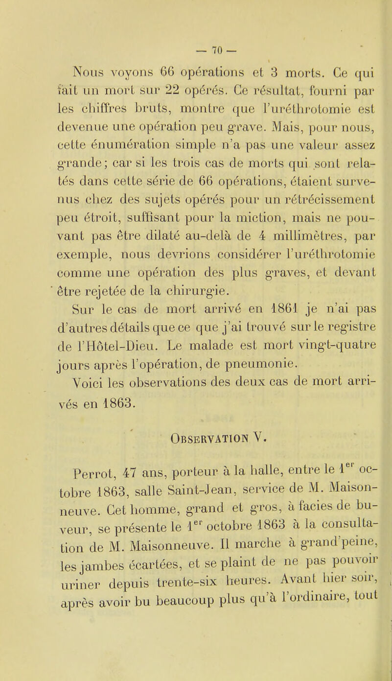 Nous voyons 66 opérations et 3 morts. Ce qui tait un mort sur 22 opérés. Ce résultat, (burni pai* les chiffres bruts, montre que l’uréthrotomie est devenue une opération peu grave. Mais, pour nous, cette énumération simple n’a pas une valeur assez g*rancle; car si les trois cas de morts qui sont rela- tés dans cette série de 66 opérations, étaient surve- nus cliez des sujets opérés pour un rétrécissement peu étroit, suffisant pour la miction, mais ne pou- vant pas être dilaté au-delà de 4 millimètres, par exemple, nous devrions considérer Turéthrotomie comme une opération des plus g’raves, et devant être rejetée de la chirurgde. Sur le cas de mort arrivé en 1861 je n’ai pas d’autres détails que ce que j’ai trouvé sur le registre de rHôtel-Dieu. Le malade est mort vingd-quatre jours après l’opération, de pneumonie. Voici les observations des deux cas de mort arri- vés en 1863. Observation V. Perrot, 47 ans, porteur à la balle, entre le 1®’’ oc- tobre 1863, salle Saint-Jean, sei‘vice de M. Maison- neuve. Cet homme, g-rand et g^ros, à faciès de bu- veur, se présente le 1®*^ octobre 1863 à la consulta- tion de M. Maisonneuve. Il marche à gTand’peine, les jambes écartées, et se plaint de ne pas pouvoir uriner depuis trente-six heures. Avant hier soir, après avoir bu beaucoup plus qu’à l’ordinaire, tout
