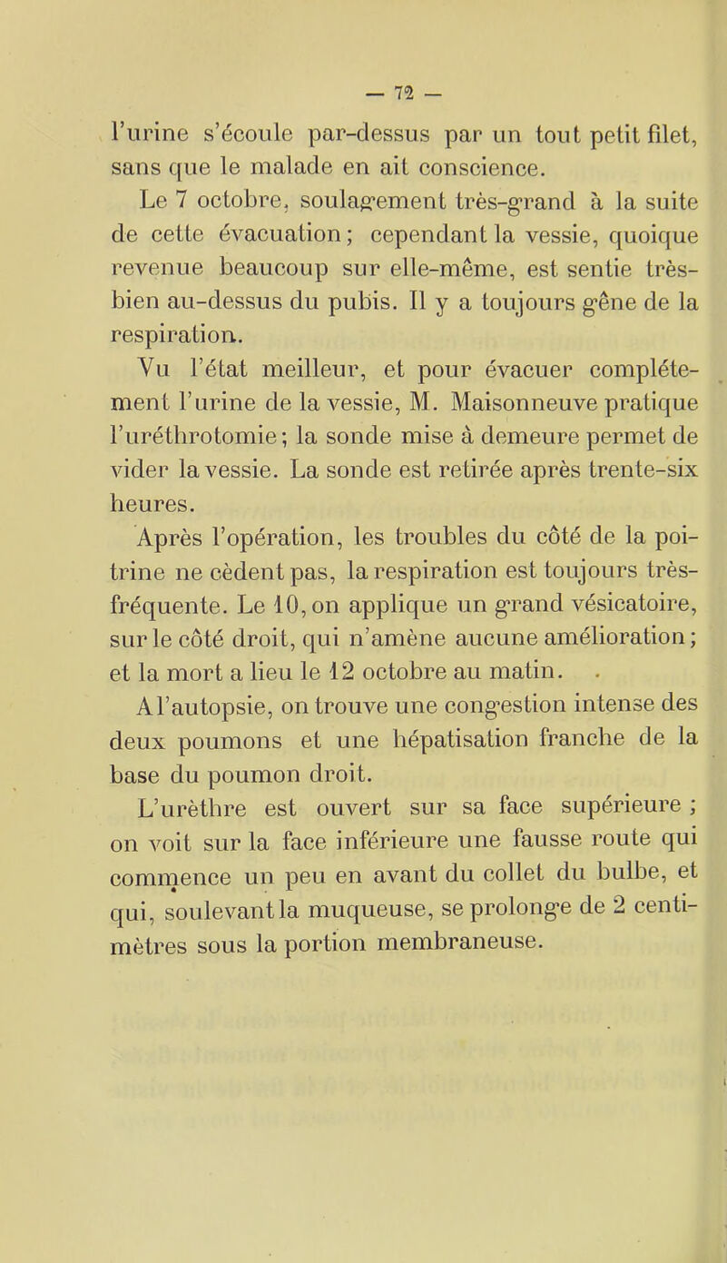 l’urine s’écoule par-dessus par un tout petit filet, sans que le malade en ait conscience. Le 7 octobre, soula^ï*ement très-grand à la suite de cette évacuation ; cependant la vessie, quoique revenue beaucoup sur elle-même, est sentie très- bien au-dessus du pubis. Il y a toujours gêne de la respiration. Vu l’état meilleur, et pour évacuer complète- ment rurine de la vessie, M. Maisonneuve pratique l’urétbrotomie ; la sonde mise à demeure permet de vider la vessie. La sonde est retirée après trente-six heures. Après l’opération, les troubles du côté de la poi- trine ne cèdent pas, la respiration est toujours très- fréquente. Le 10, on applique un grand vésicatoire, sur le côté droit, qui n’amène aucune amélioration ; et la mort a lieu le 12 octobre au matin. Al’autopsie, on trouve une congestion intense des deux poumons et une hépatisation franche de la base du poumon droit. L’urèthre est ouvert sur sa face supérieure ; on voit sur la face inférieure une fausse route qui commence un peu en avant du collet du bulbe, et qui, soulevant la muqueuse, se prolonge de 2 centi- mètres sous la portion membraneuse.