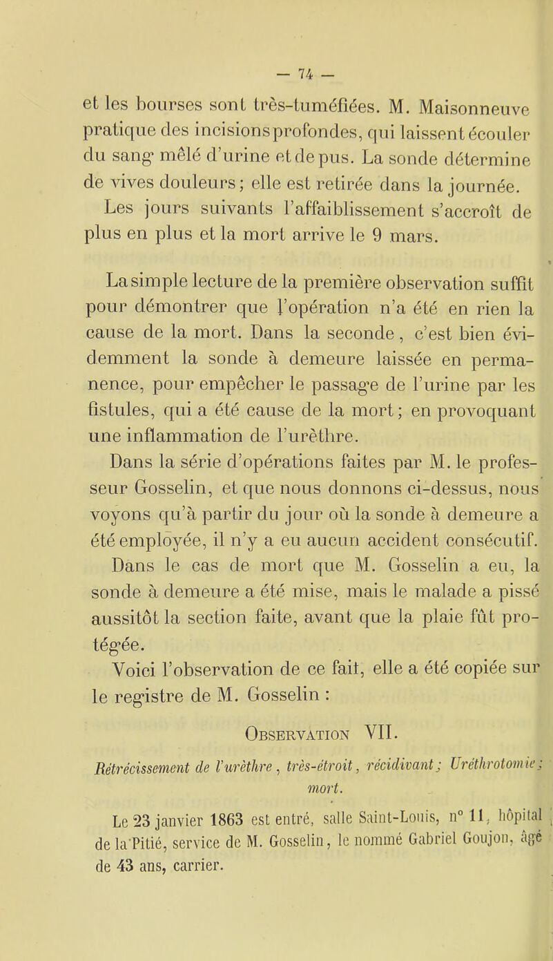 et les bourses sont très-tuméfiées. M. Maisonneuve pratique des incisionsprofondes, qui laissent écouler du sang* mêlé d urine et de pus. La sonde détermine de vives douleurs; elle est retirée dans la journée. Les jours suivants Faffaiblissement s’accroît de plus en plus et la mort arrive le 9 mars. La simple lecture de la première observation suffît pour démontrer que l’opération n’a été en rien la cause de la mort. Dans la seconde, c’est bien évi- demment la sonde à demeure laissée en perma- nence, pour empêcher le passag’e de l’urine par les fistules, qui a été cause de la mort; en provoquant une inflammation de Furètlire. Dans la série d’opérations faites par M. le profes- seur Gosselin, et que nous donnons ci-dessus, nous voyons qu’à partir du jour où la sonde à demeure a été employée, il n’y a eu aucun accident consécutif. Dans le cas de mort que M. Gosselin a eu, la sonde à demeure a été mise, mais le malade a pissé aussitôt la section faite, avant que la plaie fût pro- tég-ée. Voici l’observation de ce fait, elle a été copiée sur le reg*istre de M. Gosselin : Observation VIL Rétrécissement de Vurèthre ^ très-étroit, récidivant; Uréthrotomie; mort. Le 23 janvier 1863 est entré, salle Saint-Louis, n° 11, hôpital de la'Pitié, service de M. Gosselin, le nommé Gabriel Goujon, âgé de 43 ans, carrier.