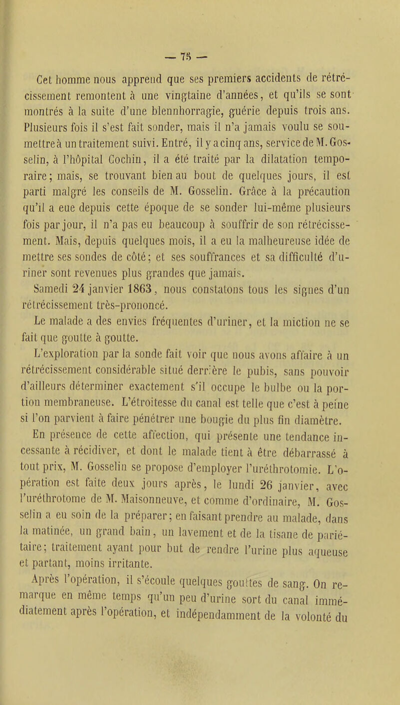 Cet homme nous apprend que ses premiers accidents de rétré- cissement remontent à une vingtaine d’années, et qu’ils se sont montrés à la suite d’une blennhorragie, guérie depuis trois ans. Plusieurs fois il s’est fait sonder, mais il n’a jamais voulu se sou- mettreà un traitement suivi. Entré, il yacinqans, service de M. Gos- selin, à l’hôpital Gochin, il a été traité par la dilatation tempo- raire; mais, se trouvant bien au bout de quelques jours, il est parti malgré les conseils de M. Gosselin. Grâce à la précaution qu’il a eue depuis cette époque de se sonder lui-même plusieurs fois par jour, il n’a pas eu beaucoup <à souffrir de son rétrécisse- ment. Mais, depuis quelques mois, il a eu la malheureuse idée de mettre ses sondes de côté; et ses souffrances et sa difficulté d’u- riner sont revenues plus grandes que jamais. Samedi 24 janvier 1863, nous constatons tous les signes d’un rétrécissement très-prononcé. Le malade a des envies fréquentes d’uriner, et la miction ne se fait que goutte à goutte. L’exploration par la sonde fait voir que nous avons affaire à un rétrécissement considérable situé derrière le pubis, sans pouvoir d’ailleurs déterminer exactement s’il occupe le bulbe ou la por- tion membraneuse. L’étroitesse du canal est telle que c’est cà peine si l’on parvient à faire pénétrer une bougie du plus fin diamètre. En présence de cette affection, qui présente une tendance in- cessante à récidiver, et dont le malade tient à être débarrassé à tout prix, M. Gosselin se propose d’employer l’uréthrotomie. L’o- pération est faite deux jours après, le lundi 26 janvier, avec l’iiréthrotome de M. Maisonneuve, et comme d’ordinaire, M. Gos- selin a eu soin de la préparer; en faisant prendre au malade, dans la matinée, un grand bain, un lavement et de la tisane de parié- taire; traitement ayant pour but de rendre l’urine plus aqueuse et partant, moins irritante. Après 1 opération, il s’écoule quehiues gouttes de sang. On re- marque en même temps qu’un peu d’urine sort du canal immé- diatement après l’opération, et indépendamment de la volonté du