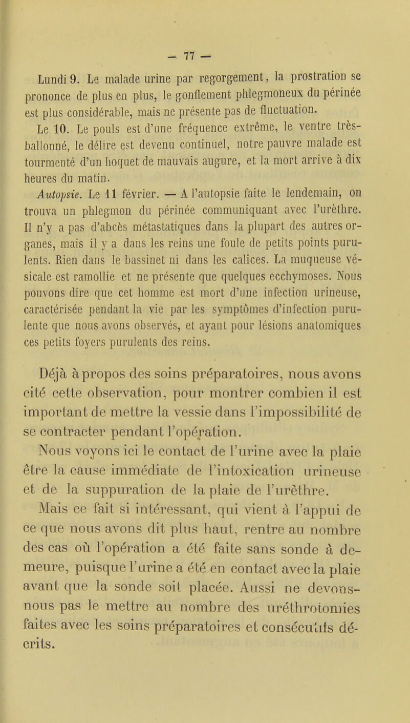 Lundi 9. Le malade urine par regorgement, la prostration se prononce de plus en plus, le gonflement phlegmoneux du périnée est plus considérable, mais ne présente pas de fluctuation. Le 10. Le pouls est d’une fréquence extrême, le ventre très- ballonné, le délire est devenu continuel, notre pauvre malade est tourmenté d’un hoquet de mauvais augure, et la mort arrive à dix heures du matin. Autopsie. Le 11 février. — A l’autopsie faite le lendemain, on trouva un phlegmon du périnée communiquant avec l’iirèthre. Il n’y a pas d’abcès métastatiques dans la plupart des autres or- ganes, mais il y a dans les reins une foule de petits points puru- lents. Rien dans le bassinet ni dans les calices. La muqueuse vé- sicale est ramollie et ne présente que quelques ecchymoses. Nous pouvons dire que cet homme est mort d’une infection urineuse, caractérisée pendant la vie par les symptômes d’infection puru- lente que nous avons observés, et ayant pour lésions anatomiques ces petits foyers purulents des reins. Déjà à propos des soins préparatoires, nous avons cité cette observation, pour montrer combien il est important de mettre la vessie dans l’impossibilité de se contracter pendant l’opération. Nous voyons ici le contact de l’urine avec la plaie être la cause immédiate de l’intoxication urineuse et de la suppuration de la plaie de l’urètbre. Mais ce fait si intéressant, fjui vient à l’appui de ce cpie nous avons dit plus liant, rentre au nombre des cas où l’opération a été faite sans sonde à de- meure, puisque l’urine a été en contact avec la plaie avant que la sonde soit placée. Aussi ne devons- nous pas le mettre au nombre des uréthrotomies faites avec les soins préparatoires et consécutits dé- crits.
