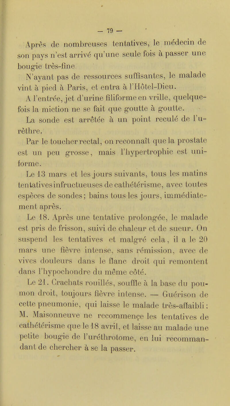 Après de nombreuses tentatives, le médecin de son pays n’est arrivé qu’une seule fois à passer une boug’ie très-fine. N’ayant pas de ressources suffisantes, le malade AÛnt à pied à Paris, et entra à l’Hotel-Dieu. A l’entrée, jet d’urine filiforme en vrille, quelque- fois la miction ne se fait que g’outte à g’outte. La sonde est arrêtée à un point reculé de l’u- rèthre. Par le toucher rectal, on reconnaît que la prostate est un peu gTosse, mais l’hypertrophie est uni- forme. Le 13 mars et les jours suivants, tous les matins tentatwesinfructueuses de catliétérisme, avec toutes espèces de sondes; bains tous les jours, immédiate- ment après. Le 18. Après une tentative prolong’ée, le malade est pris de frisson, suivi de chaleur et de sueur. On suspend les tentatives et malg’ré cela, il a le 20 mars une fièvre intense, sans rémission, avec de vives douleurs dans le flâne droit f[ui l’emontent dans l’hypochondre du même côté. Le 21. Crachats ronillés, souffle à la base du pou- mon droit, toujours fièvre intense. — Guérison de cette pneumonie, qui laisse le malade très-aflaihli ; M. Maisonneuve ne recommençe les tentatives de cathétérisme que le 18 avril, et laisse au malade une petite houg'ie de 1 uréthrotome, en lui recomman- dant de chercher à se la passer.