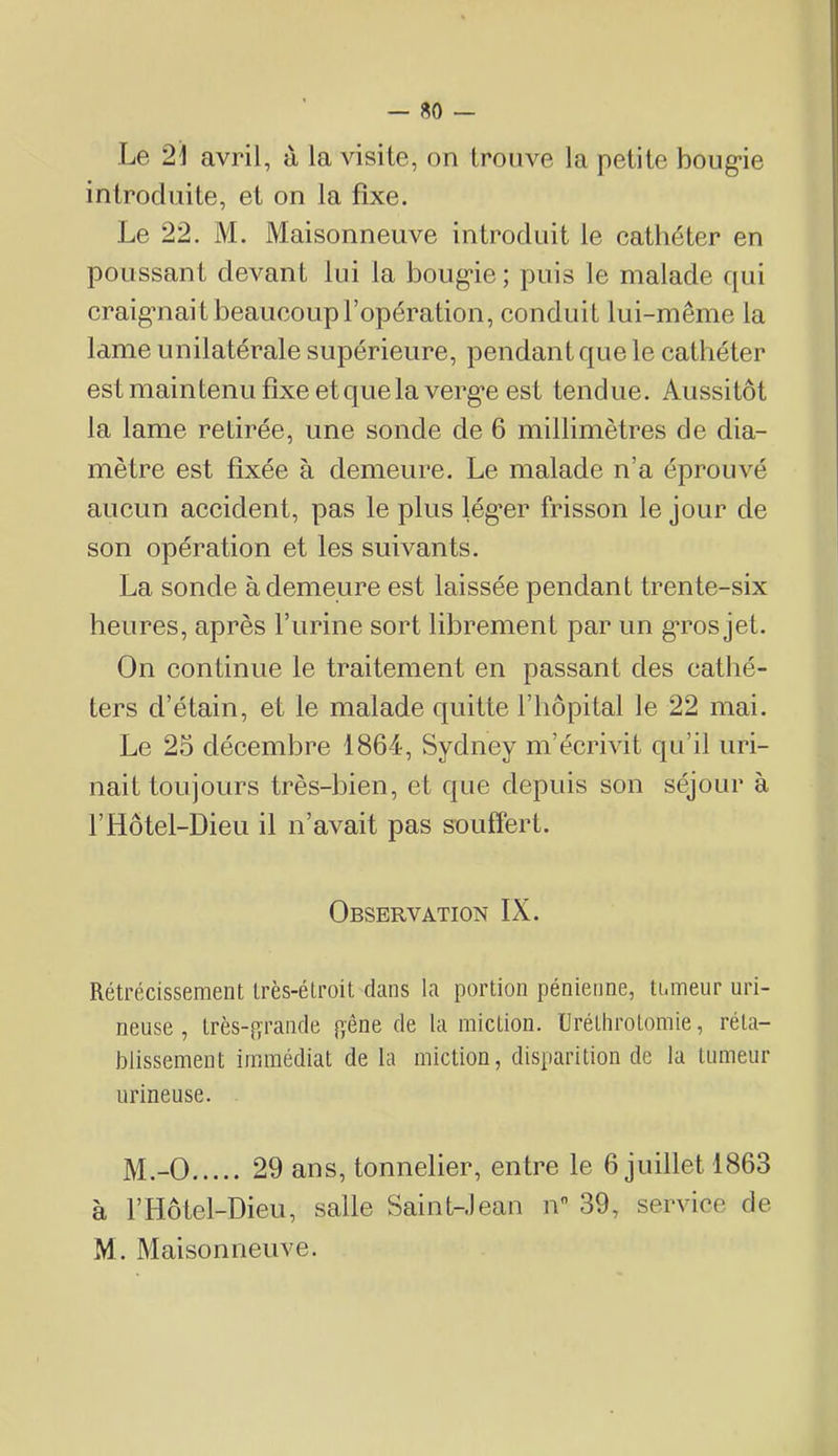 — «0 — Le 2\ avril, à la visite, on trouve la petite boug-ie introduite, et on la fixe. Le 22. M. Maisonneuve introduit le cathéter en poussant devant lui la boug'ie; puis le malade qui craig’iiait beaucoup l’opération, conduit lui-même la lame unilatérale supérieure, pendant que le cathéter est main tenu fixe et que la verg’e est tendue. Aussitôt la lame retirée, une sonde de 6 millimètres de dia- mètre est fixée à demeure. Le malade n’a éprouvé aucun accident, pas le plus lég*er frisson le jour de son opération et les suivants. La sonde à demeure est laissée pendant trente-six heures, après l’urine sort librement par un g*ros jet. On continue le traitement en passant des cathé- ters d’étain, et le malade quitte l’hôpital le 22 mai. Le 25 décembre 1864, Sydney m’écrivit qu’il uri- nait toujours très-bien, et que depuis son séjour à r Hôtel-Dieu il n’avait pas souffert. Observation IX. Rétrécissement très-étroit dans la portion pénieiine, ti.meur uri- neuse , très-^ïrande {^êne de la miction. üréLhrolomie, réta- blissement immédiat de la miction, disparition de la tumeur urineuse. M.-0 29 ans, tonnelier, entre le 6 juillet 1863 à r Hôtel-Dieu, salle Saint-Jean n 39, service de M. Maisonneuve.