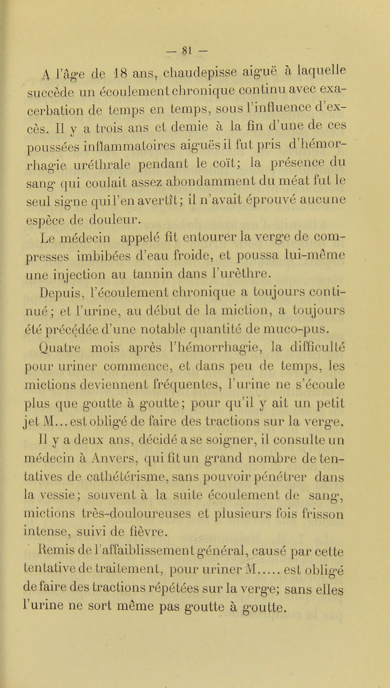 A l’âg’e de 18 ans, cliauclepisse aig’uë à laquelle succède iiu écoulemeut chronique couliniiavec exa- cerbation de temps en temps, sous rintluence d’ex- cès. Il y a trois ans et demie à la fin d une de ces poussées inflammatoires aigaiësil fut pris d’hémor- rhag-ie uréthrale pendant le coït; la présence du sang* qui coulait assez abondamment du méat fut le seul sigme qui l’en avertît; il n’avait éprouvé aucune espèce de douleur. Le médecin appelé fit entourer la A^erg*e de com- presses imbibées d’eau froide, et poussa lui-meme une injection au tannin dans l’iirètlire. Depuis, l’écoulement chronique a toujours conti- nué; et l’urine, au début de la miction, a toujours été précédée d’une notable quantité de muco-pus. Quatre mois après l’bémorrbag’ie, la difficulté pour uriner commence, et dans peu de temps, les mictions deviennent fréquentes, l’iirine ne s’écoule plus {[lie g*outte à g’outte; pour qu’il y ait un petit jet M...estoblig*é de faire des tractions sur la verg’e. Il y a deux ans, décidé a se soigmer, il consulte un médecin ii Anvers, {[ui fit un g'rand nomJjre de ten- tatives de cathétérisme, sans pouvoir pénétrer dans la vessie; souvent à la suite écoulement de sang*, mictions très-douloureuses et plusieurs fois frisson intense, suivi de fièvre. Hemis de l’affaiblissemen t g*énéral, causé par cette tentative de traitement, pour uriner M est oblig*é défaire des tractions répétées sur la verg*e; sans elles l’urine ne sort même pas g’outte à g’outte.