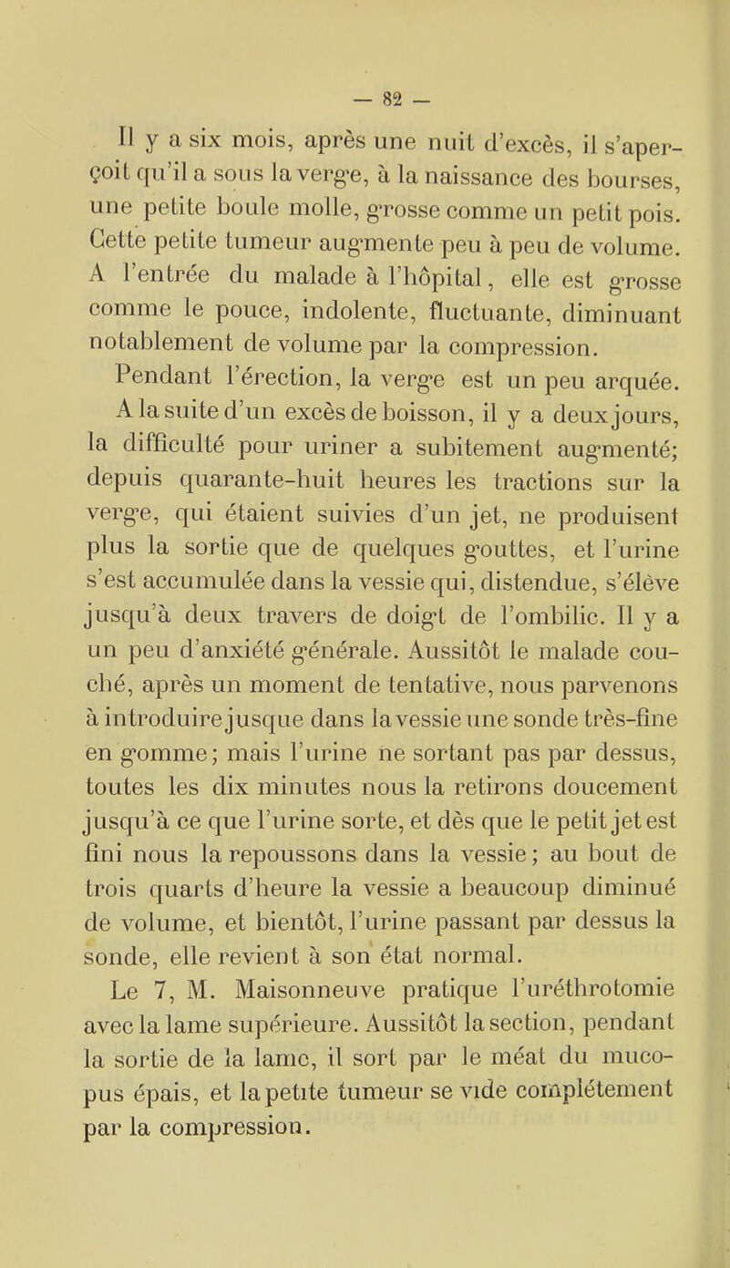 II y a six mois, après une nuit d’excès, il s’aper- çoit qu’il a sous la verg-e, à la naissance des bourses, une petite boule molle, g’rosse comme un petit pois. Cette petite tumeur aug'mente peu à peu de volume. A 1 entree du malade à l’hôpital, elle est g’rosse comme le pouce, indolente, fluctuante, diminuant notablement de volume par la compression. Pendant l’érection, la verg-e est un peu arquée. A la suite d’un excès de boisson, il y a deux jours, la difficulté pour uriner a subitement aug-menté; depuis quarante-huit heures les tractions sur la verg-e, qui étaient suivies d’un jet, ne produisent plus la sortie que de quelques g-outtes, et l’urine s’est accumulée dans la vessie qui, distendue, s’élève jusqu’à deux travers de doig-t de l’ombilic. Il y a un peu d’anxiété g-énérale. Aussitôt le malade cou- ché, après un moment de tentative, nous parvenons à in troduirejusque dans la vessie une sonde très-fine en g-omme; mais l’urine ne sortant pas par dessus, toutes les dix minutes nous la retirons doucement jusqu’à ce que l’urine sorte, et dès que le petit jet est fini nous la repoussons dans la vessie ; au bout de trois quarts d’heure la vessie a beaucoup diminué de volume, et bientôt, l’urine passant par dessus la sonde, elle revient à son état normal. Le 7, M. Maisonneuve pratique l’uréthrotomie avec la lame supérieure. Aussitôt la section, pendant la sortie de la lame, il sort par le méat du muco- pus épais, et la petite tumeur se vide complètement par la compression.