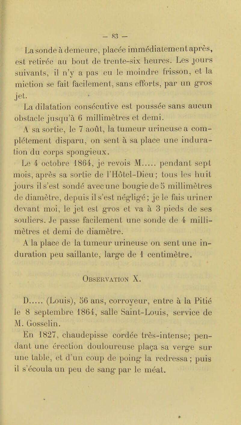La sonde à demeure, placée immédiatement après, est retirée au bout de trente-six heures. Les jours suivants, il n’y a pas eu le moindre frisson, et la miction se lait facilement, sans efforts, par un g*ros jet. La dilatation consécutive est poussée sans aucun obstacle jusqu’à 6 millimètres et demi. A sa sortie, le 7 août, la tumeur urineusea com- plètement disparu, on sent à sa place une indura- tion du corps spong*ieux. Le 4 octobre 1864, je revois M pendant sept mois, après sa sortie de l’Hotel-Dieu; tous les huit jours il s’est sondé avec une boug*iede5 millimètres de diamètre, depuis il s’est négdig’é; je le fais uriner devant moi, le jet est g’ros et va à 3 pieds de ses souliers. Je passe facilement une sonde de 4 milli- mètres et demi de diamètre. A la place de la tumeur urineuse ou sent une in- duration peu saillante, larg*e de 1 centimètre. Observation X. D (Louis), 56 ans, corroyeur, entre à la Pitié le 8 septembre 1864, salle Saint-Louis, service de M. Gosselin. En 1827, chaudepisse cordée très-intense; pen- dant une érection douloureuse plaça sa verge sur une table, et d’un coup de poing’ la redressa ; puis il s’écoula un peu de sang- par le méat.