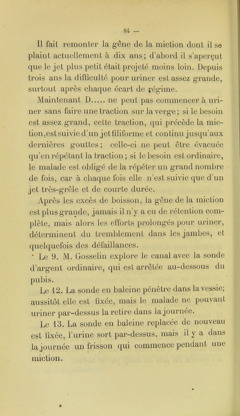 Il fait remonter la g’êne de la miction dont il se plaint actuellement à dix ans; d’abord il s’aperçut que le jet plus petit était projeté moins loin. Depuis trois ans la difficulté pour uriner est assez gTande, surtout après chaque écart de i‘ég*ime. Maintenant D ne peut pas commencer à uri- ner sans faire une traction sur laverg’e; si le besoin est assez g’rand, cette traction, qui précède la mic- tion,est suivie d’un jet filiforme et continu jusqu’aux dernières g*outtes ; celle-ci ne peut être évacuée qu’en répétant la traction ; si le besoin est ordinaire, le malade est oblig*é de la répéter un gTand nombre de fois, car à chaque fois elle n’est suivie que d’un jet très-g'rêle et de courte durée. Après les excès de boisson, la g’êne de la miction est plus g*rande, jamais il n’y a eu de rétention com- plète, mais alors les efforts prolong*és pour uriner, déterminent du tremblement dans les jambes, et quelquefois des défaillances. ’ Le 9. M. Gosselin explore le canal avec la sonde d’arg’ent ordinaire, qui est arrêtée au-dessous du pubis. Le 12. La sonde en baleine pénètre dans la vessie; aussitôt elle est fixée, mais le malade ne pouvant uriner par-dessus la retire dans la journée. Le 13. La sonde en baleine replacée de nouveau est fixée, l’urine sort par-dessus, mais il y a dans la journée un frisson qui commence pendant une miction. 4