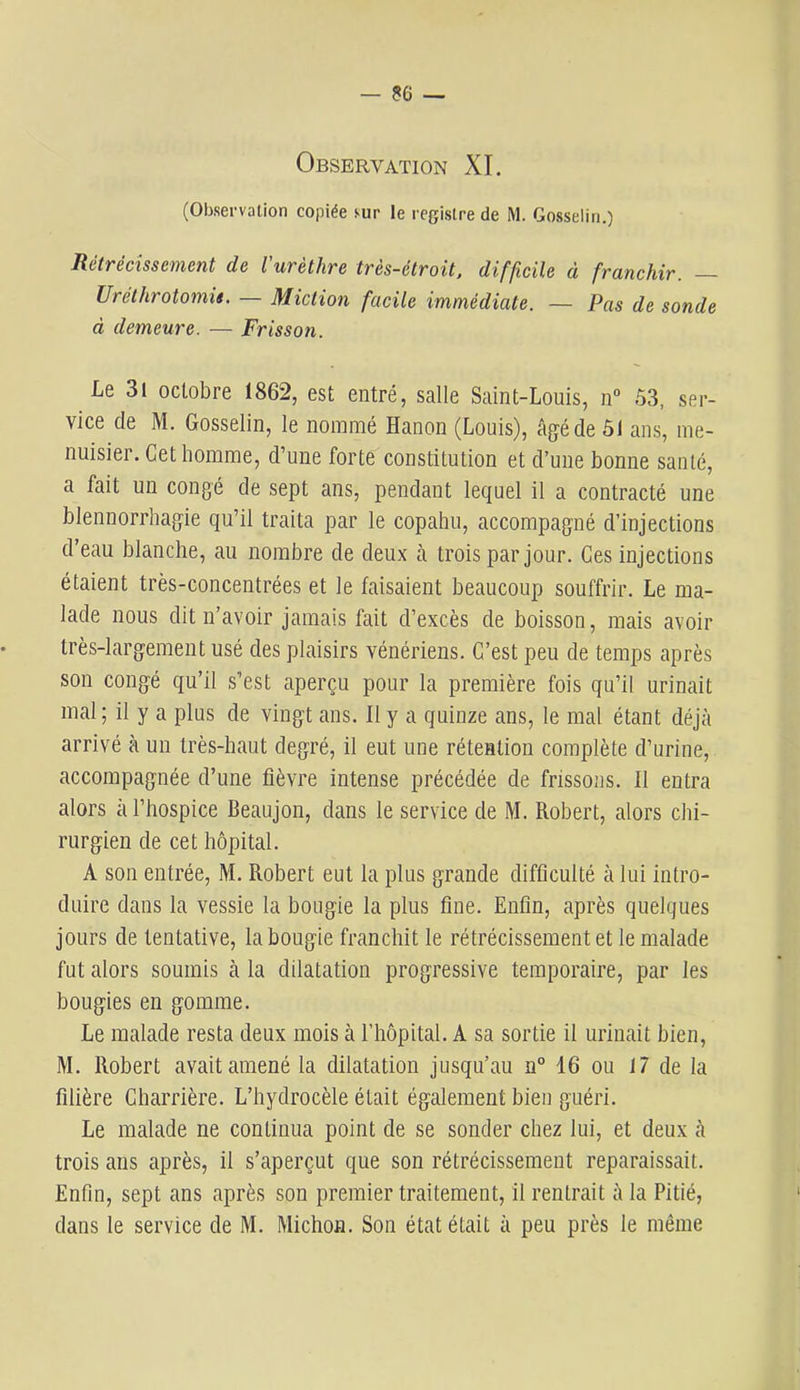 Observation XL (Observation copiée sur le registre de M. Gosselin.) Rétrécissement de l'urèthre très-étroit, difficile à franchir. — Uréthrotomü. — Miction facile immédiate. — Pas de sonde à demeure. — Frisson. Le 3l octobre 1862, est entré, salle Saint-Louis, n“ 53, ser- vice de M. Gosselin, le nommé Hanon (Louis), âg^éde 51 ans, me- nuisier. Cet homme, d’une forte constitution et d’une bonne santé, a fait un congé de sept ans, pendant lequel il a contracté une blennorrhagie qu’il traita par le copahu, accompagné d’injections d’eau blanche, au nombre de deux à trois par jour. Ces injections étaient très-concentrées et le faisaient beaucoup souffrir. Le ma- lade nous dit n’avoir jamais fait d’excès de boisson, mais avoir très-largement usé des plaisirs vénériens. C’est peu de temps après son congé qu’il s’est aperçu pour la première fois qu’il urinait mal; il y a plus de vingt ans. Il y a quinze ans, le mal étant déjà arrivé à un très-haut degré, il eut une rétention complète d’urine, accompagnée d’une fièvre intense précédée de frissons. Il entra alors à l’hospice Beaujon, dans le service de M. Robert, alors chi- rurgien de cet hôpital. A son entrée, M. Robert eut la plus grande difficulté à lui intro- duire dans la vessie la bougie la plus fine. Enfin, après quelques jours de tentative, la bougie franchit le rétrécissement et le malade fut alors soumis à la dilatation progressive temporaire, par les bougies en gomme. Le malade resta deux mois à l’hôpital. A sa sortie il urinait bien, M. Robert avait amené la dilatation jusqu’au n° 16 ou 17 de la filière Gharrière. L’hydrocèle était également bien guéri. Le malade ne continua point de se sonder chez lui, et deux à trois ans après, il s’aperçut que son rétrécissement reparaissait. Enfin, sept ans après son premier traitement, il rentrait à la Pitié, dans le service de M. Michon. Son état était à peu près le même