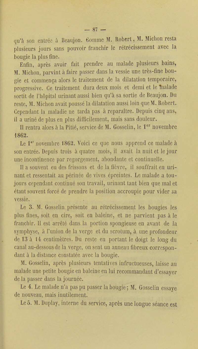 (]u’t'i son entrée à Beanjon. Gomme M. Robert, M. Michon resta plusieurs jours sans pouvoir franchir le rétrécissement avec la bougie la plus fine. Enfin, après avoir fait prendre au malade plusieurs bains, M. Michon, parvint à faire passer dans la vessie une très-fine bou- gie et commença alors le traitement de la dilatation temporaire, progressive. Ce traitement dura deux mois et demi et le Tnalade sortit de l’hôpital urinant aussi bien qu’ii sa sortie de Beaujon. Du reste, M. Michon avait poussé la dilatation aussi loin queM. Robert. Cependant la maladie ne tarda pas à reparaître. Depuis cinq ans, il a uriné de plus en plus difficilement, mais sans douleur. Il rentra alors à la Pitié, service de M. Gosselin, le l®* novembre 1862. Le 1®' novembre 1862. Voici ce que nous apprend ce malade à son entrée. Depuis trois cà quatre mois, il avait la nuit et le jour une incontinence par regorgement, abondante et continuelle. Il a souvent eu des frissons et de la fièvre, il souffrait en uri- nant et ressentait au périnée de vives épreintes. Le malade a tou- jours cependant continué son travail, urinant tant bien que mal et étant souvent forcé de prendre la position accroupie pour vider sa vessie. Le 3. M. Gosselin présente au rétrécissement les bougies les plus fines, soit en cire, soit en baleine, et ne parvient pas à le franchir. Il est arrêté dans la portion spongieuse en avant de la symphyse, à runion de la verge et du scrotum, à une profondeur de 13 à 14 centimètres. Du reste en portant le doigt le long du canal au-dessous de la verge, on sent un anneau fibreux correspon- dant à la distance constatée avec la bougie. M. Gosselin, après plusieurs tentatives infructueuses, laisse au malade une petite bougie en baleine en lui recommandant d’essayer de la passer dans la journée. Le 4. Le malade n’a pas pu passer la bougie ; M. Gosselin essaye de nouveau, mais inutilement. Leô. M. Duplay, interne du service, après une longue séance est