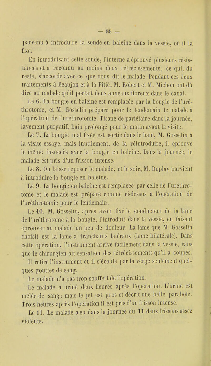 parvenu à introduire la sonde en baleine dans la vessie, où il la fixe. En introduisant cette sonde, rinlerne a éprouvé plusieurs résis- tances et a reconnu au moins deux rétrécissements, ce qui, du reste, s’accorde avec ce que nous dit le malade. Pendant ces deux- traitements à Beaujon et h la Pitié, M. Robert et M. Micbon ont dû dire au malade qu’il portait deux anneaux fibreux dans le canal. Le 6. La bougie en baleine est remplacée par la bougie de l’uré- throtome, et M. Gosselin prépare pour le lendemain le malade à l’opération de l’uréthrotomie. Tisane de pariétaire dans la journée, lavement purgatif, bain prolongé pour le matin avant la visite. Le 7. La bougie mal fixée est sortie dans le bain, M. Gosselin cà la visite essaye, mais inutilement, de la réintroduire, il éprouve le même insuccès avec la bougie en baleine. Dans la journée, le malade est pris d’un frisson intense. Le 8. On laisse reposer le malade, et le soir, M. Duplay parvient cà introduire la bougie en bcaleine. Le 9. La bougie en baleine est remplacée par celle de l’urétliro- torae et le mfilade est préparé comme ci-dessus à l’opération de l’iiréthrotomie pour le lendemcain. Le 10. M. Gosselin, caprès avoir fixé le conducteur de la lame de l’uréthrotorne cà la bougie, l’introduit dans' la vessie, en faisant éprouver au malade un peu de douleur. La Lame que M. Gosselin choisit est la lame à tranchants latéraux (lame bilatérale). Dans cette opération, l’instrument arrive facilement dans la vessie, Scans que le chirurgien ait sensation des rétrécissements qu’il a coupés. Il retire l’instrument et il s’écoule pcir la verge seulement quel- ques gouttes de sang. Le malade n’a pas trop souffert de l’opération. Le malade a uriné deux heures après l’opération. L’urine est mêlée de sang; mais le jet est gros et décrit une belle parcabole. Trois heures après l’opération il est pris d’un frisson intense. Le 11. Le malade a eu dans la journée du 11 deux frissons assez violents.